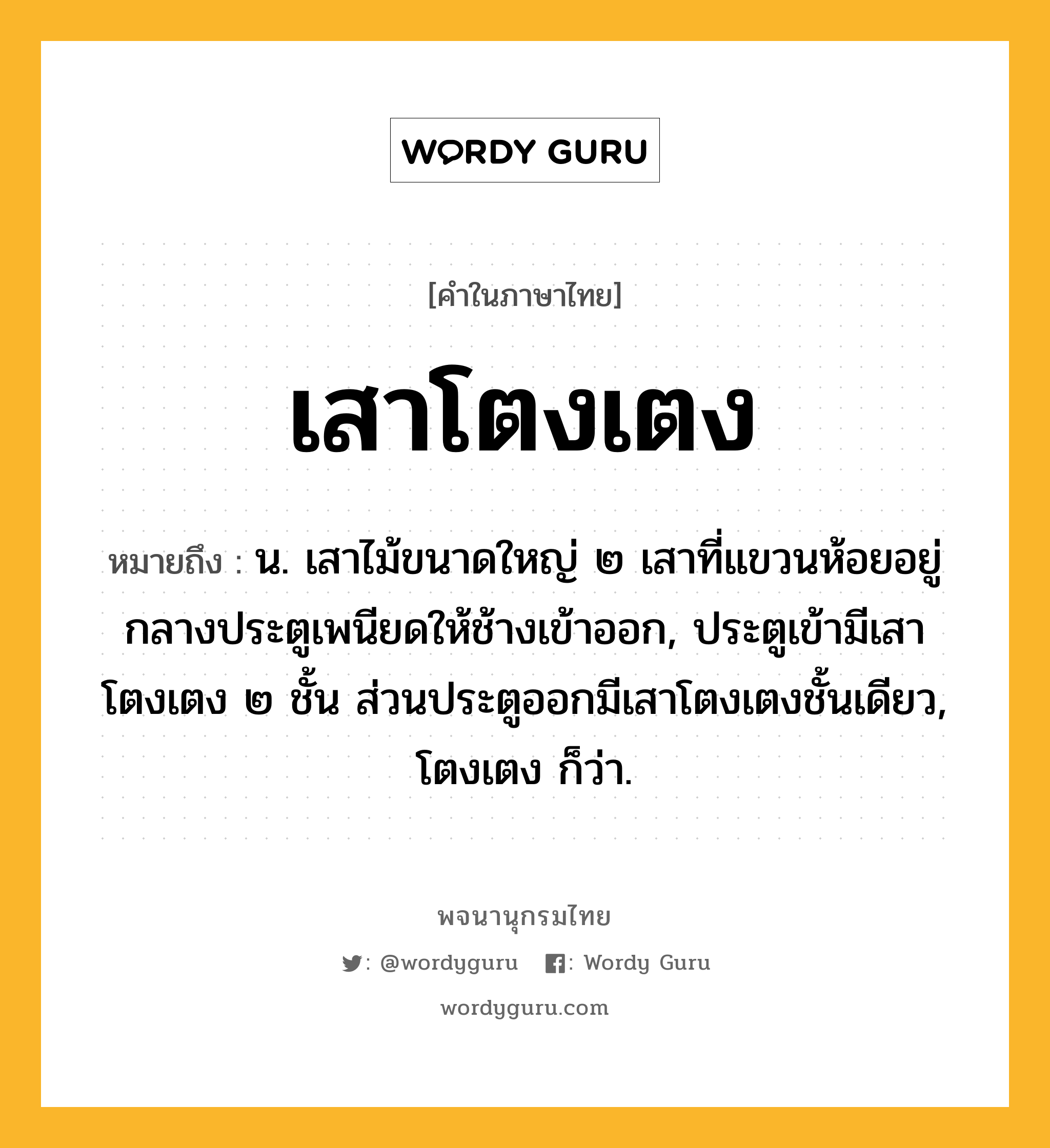 เสาโตงเตง ความหมาย หมายถึงอะไร?, คำในภาษาไทย เสาโตงเตง หมายถึง น. เสาไม้ขนาดใหญ่ ๒ เสาที่แขวนห้อยอยู่กลางประตูเพนียดให้ช้างเข้าออก, ประตูเข้ามีเสาโตงเตง ๒ ชั้น ส่วนประตูออกมีเสาโตงเตงชั้นเดียว, โตงเตง ก็ว่า.