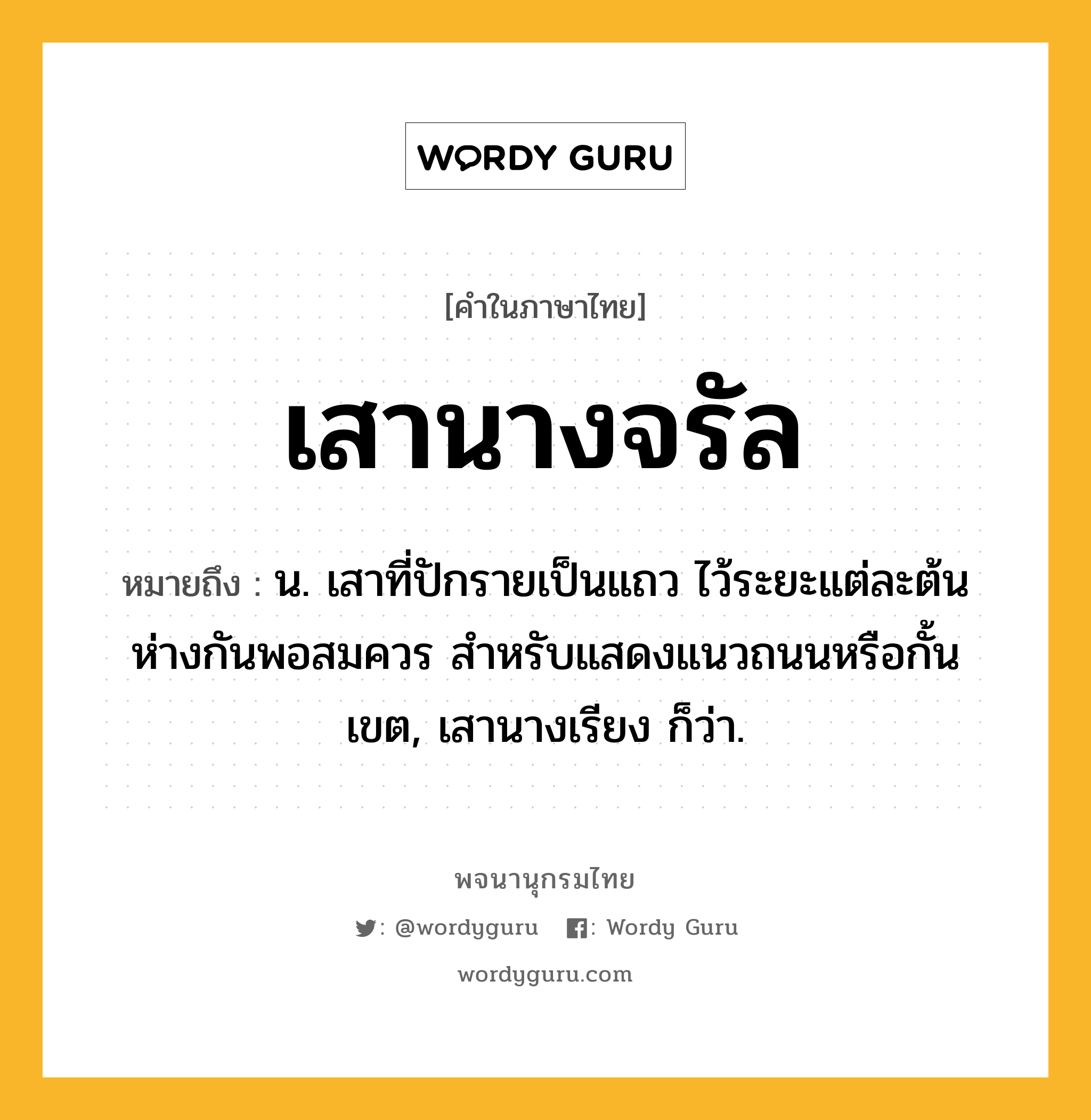 เสานางจรัล ความหมาย หมายถึงอะไร?, คำในภาษาไทย เสานางจรัล หมายถึง น. เสาที่ปักรายเป็นแถว ไว้ระยะแต่ละต้นห่างกันพอสมควร สำหรับแสดงแนวถนนหรือกั้นเขต, เสานางเรียง ก็ว่า.