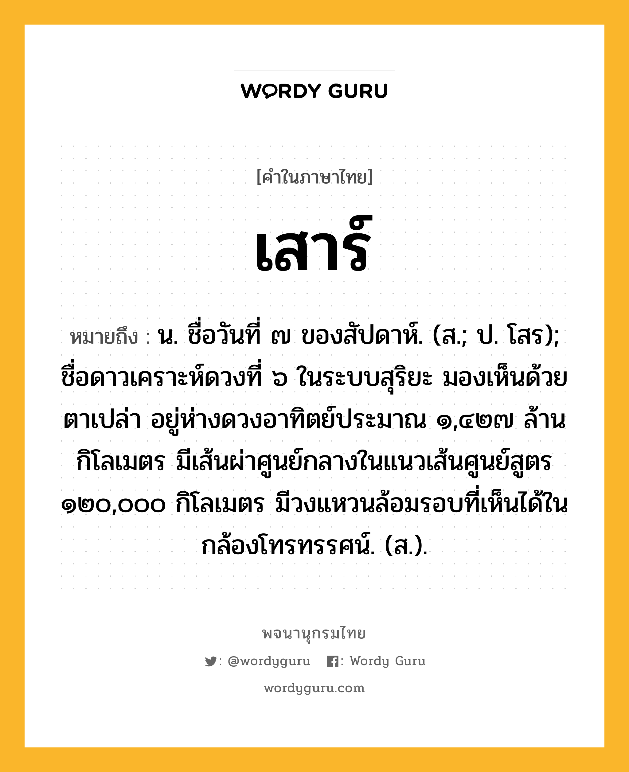 เสาร์ ความหมาย หมายถึงอะไร?, คำในภาษาไทย เสาร์ หมายถึง น. ชื่อวันที่ ๗ ของสัปดาห์. (ส.; ป. โสร); ชื่อดาวเคราะห์ดวงที่ ๖ ในระบบสุริยะ มองเห็นด้วยตาเปล่า อยู่ห่างดวงอาทิตย์ประมาณ ๑,๔๒๗ ล้านกิโลเมตร มีเส้นผ่าศูนย์กลางในแนวเส้นศูนย์สูตร ๑๒๐,๐๐๐ กิโลเมตร มีวงแหวนล้อมรอบที่เห็นได้ในกล้องโทรทรรศน์. (ส.).