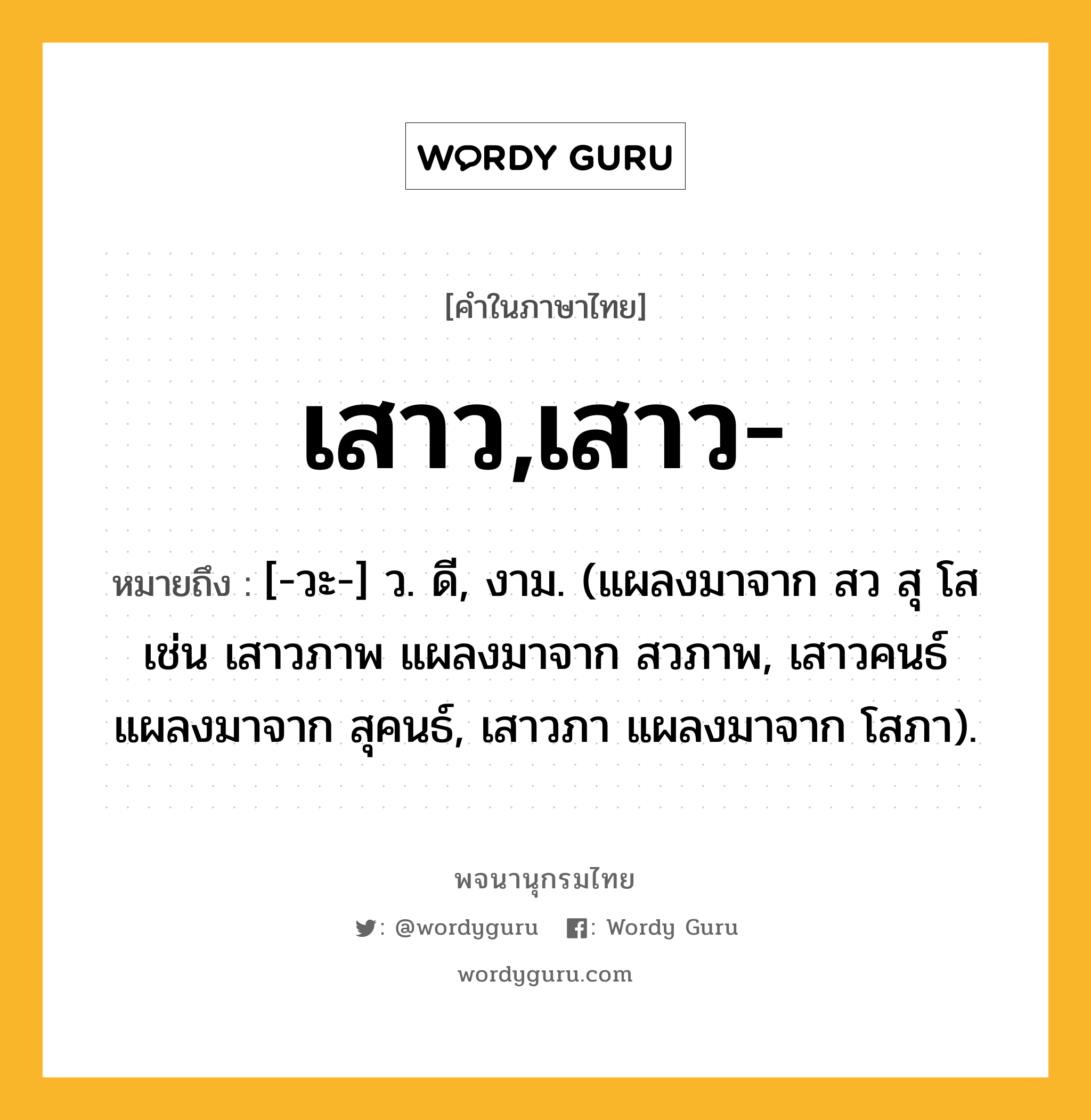 เสาว,เสาว- ความหมาย หมายถึงอะไร?, คำในภาษาไทย เสาว,เสาว- หมายถึง [-วะ-] ว. ดี, งาม. (แผลงมาจาก สว สุ โส เช่น เสาวภาพ แผลงมาจาก สวภาพ, เสาวคนธ์ แผลงมาจาก สุคนธ์, เสาวภา แผลงมาจาก โสภา).