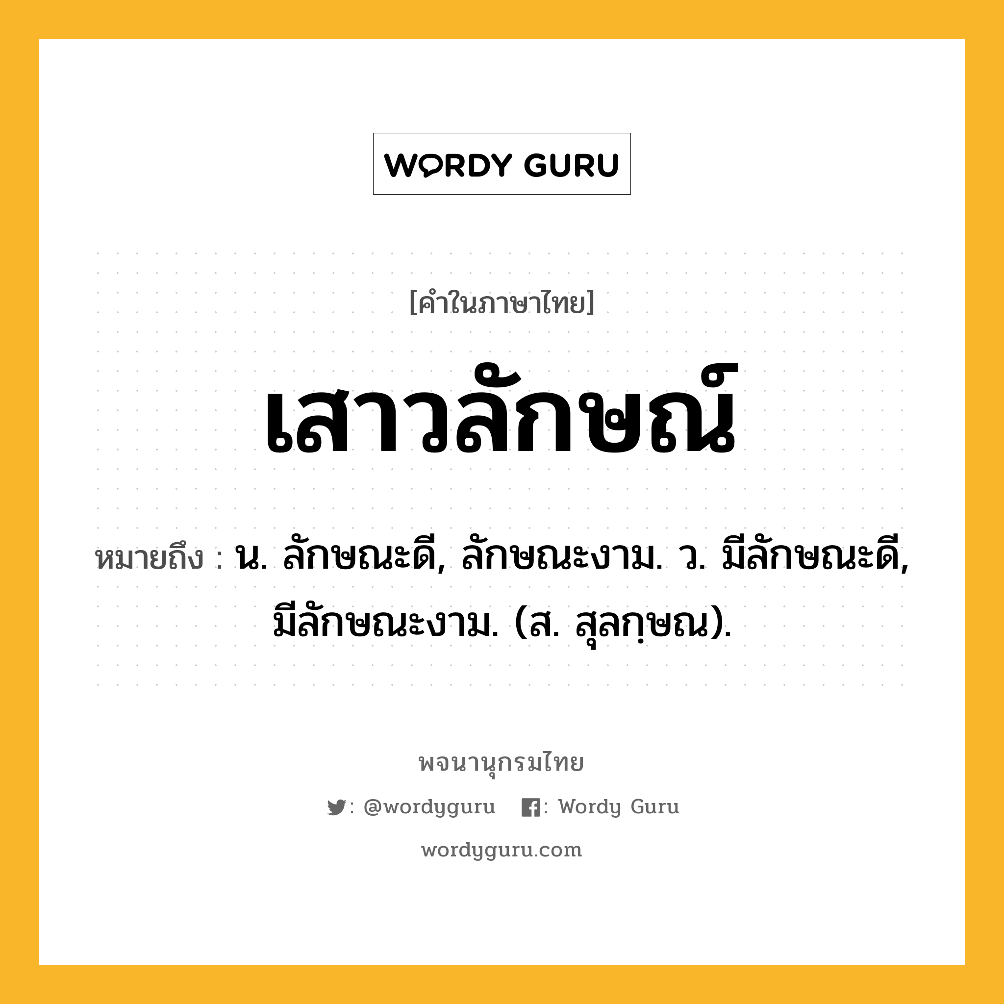 เสาวลักษณ์ ความหมาย หมายถึงอะไร?, คำในภาษาไทย เสาวลักษณ์ หมายถึง น. ลักษณะดี, ลักษณะงาม. ว. มีลักษณะดี, มีลักษณะงาม. (ส. สุลกฺษณ).