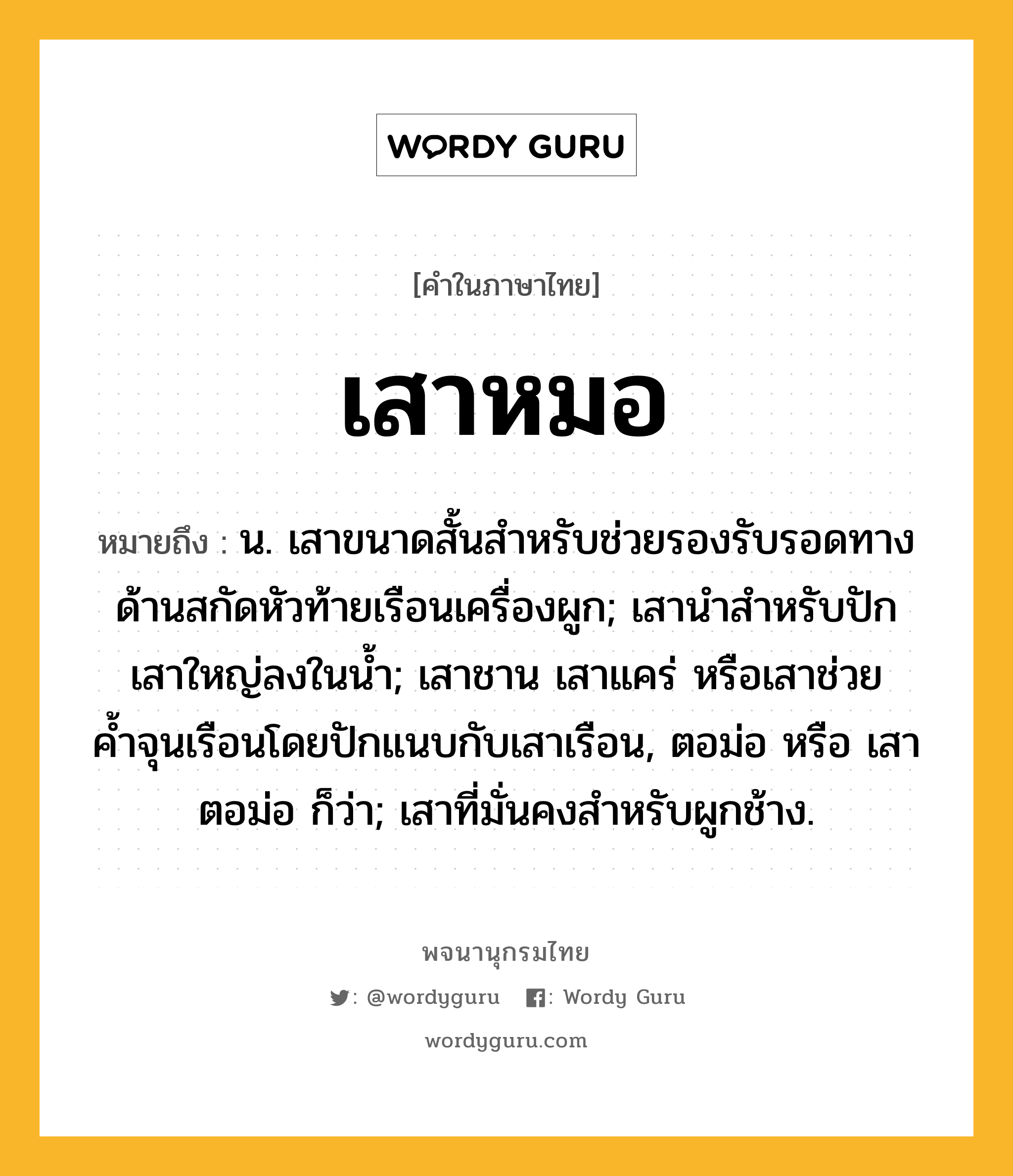 เสาหมอ ความหมาย หมายถึงอะไร?, คำในภาษาไทย เสาหมอ หมายถึง น. เสาขนาดสั้นสําหรับช่วยรองรับรอดทางด้านสกัดหัวท้ายเรือนเครื่องผูก; เสานําสําหรับปักเสาใหญ่ลงในนํ้า; เสาชาน เสาแคร่ หรือเสาช่วยค้ำจุนเรือนโดยปักแนบกับเสาเรือน, ตอม่อ หรือ เสาตอม่อ ก็ว่า; เสาที่มั่นคงสําหรับผูกช้าง.