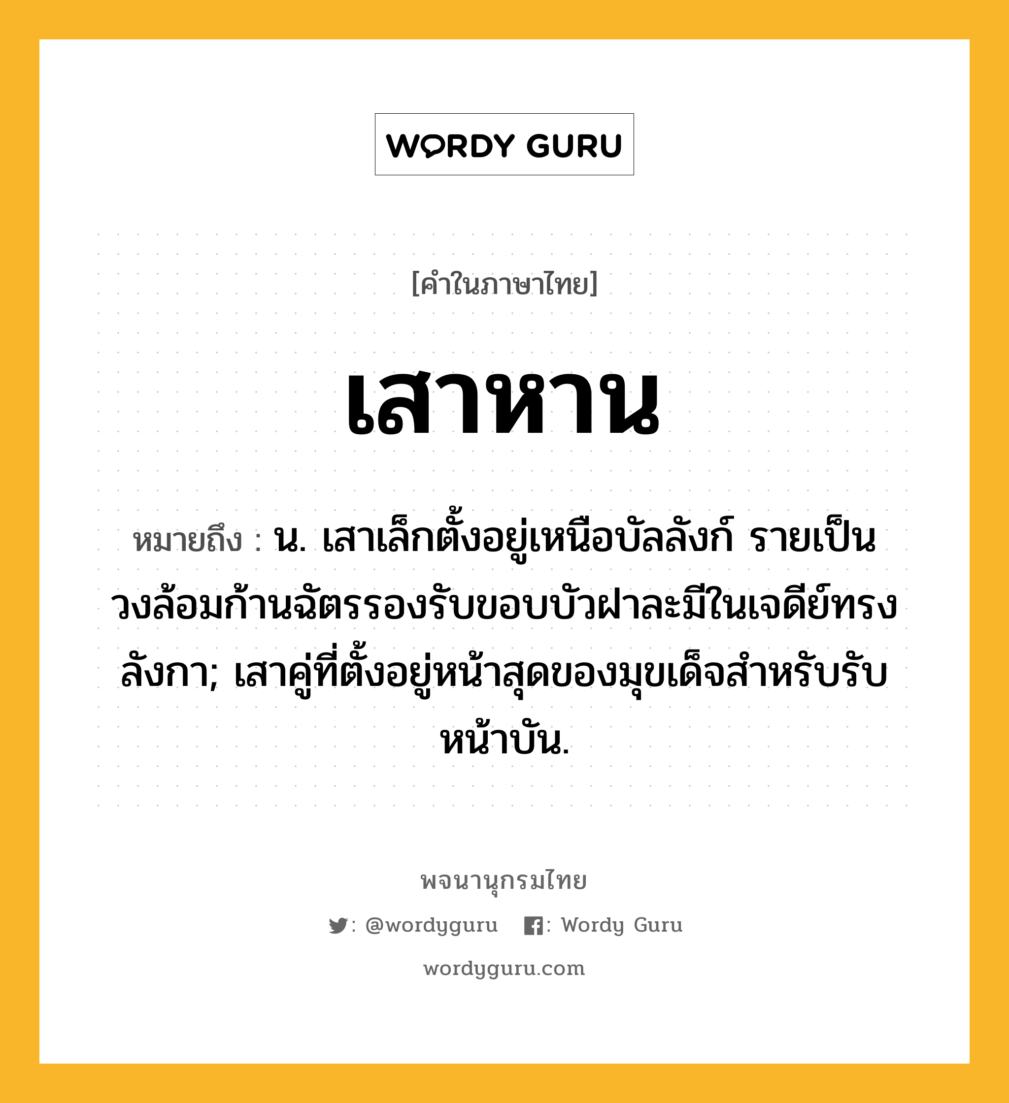 เสาหาน ความหมาย หมายถึงอะไร?, คำในภาษาไทย เสาหาน หมายถึง น. เสาเล็กตั้งอยู่เหนือบัลลังก์ รายเป็นวงล้อมก้านฉัตรรองรับขอบบัวฝาละมีในเจดีย์ทรงลังกา; เสาคู่ที่ตั้งอยู่หน้าสุดของมุขเด็จสำหรับรับหน้าบัน.