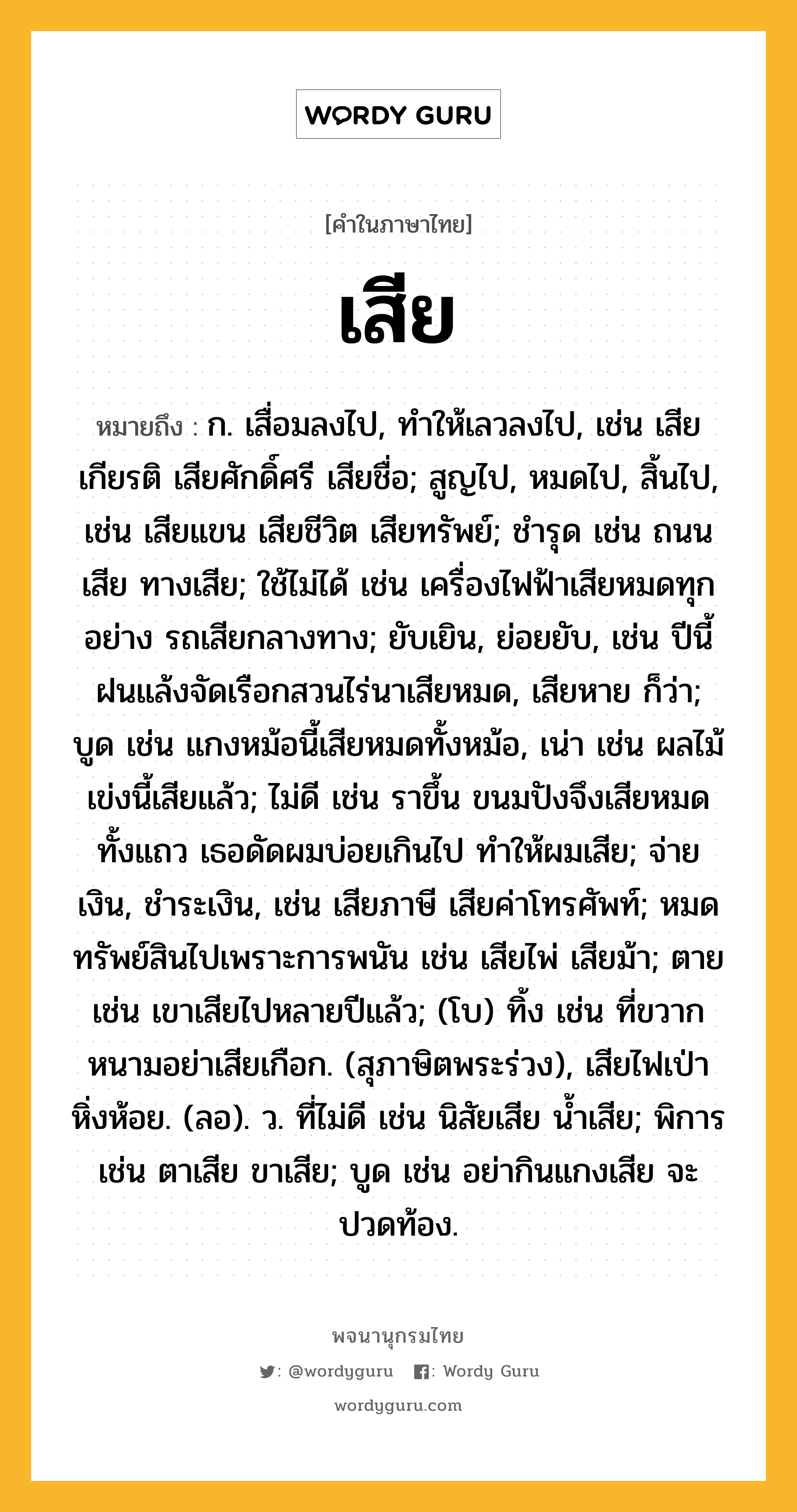 เสีย ความหมาย หมายถึงอะไร?, คำในภาษาไทย เสีย หมายถึง ก. เสื่อมลงไป, ทำให้เลวลงไป, เช่น เสียเกียรติ เสียศักดิ์ศรี เสียชื่อ; สูญไป, หมดไป, สิ้นไป, เช่น เสียแขน เสียชีวิต เสียทรัพย์; ชำรุด เช่น ถนนเสีย ทางเสีย; ใช้ไม่ได้ เช่น เครื่องไฟฟ้าเสียหมดทุกอย่าง รถเสียกลางทาง; ยับเยิน, ย่อยยับ, เช่น ปีนี้ฝนแล้งจัดเรือกสวนไร่นาเสียหมด, เสียหาย ก็ว่า; บูด เช่น แกงหม้อนี้เสียหมดทั้งหม้อ, เน่า เช่น ผลไม้เข่งนี้เสียแล้ว; ไม่ดี เช่น ราขึ้น ขนมปังจึงเสียหมดทั้งแถว เธอดัดผมบ่อยเกินไป ทำให้ผมเสีย; จ่ายเงิน, ชำระเงิน, เช่น เสียภาษี เสียค่าโทรศัพท์; หมดทรัพย์สินไปเพราะการพนัน เช่น เสียไพ่ เสียม้า; ตาย เช่น เขาเสียไปหลายปีแล้ว; (โบ) ทิ้ง เช่น ที่ขวากหนามอย่าเสียเกือก. (สุภาษิตพระร่วง), เสียไฟเป่าหิ่งห้อย. (ลอ). ว. ที่ไม่ดี เช่น นิสัยเสีย น้ำเสีย; พิการ เช่น ตาเสีย ขาเสีย; บูด เช่น อย่ากินแกงเสีย จะปวดท้อง.