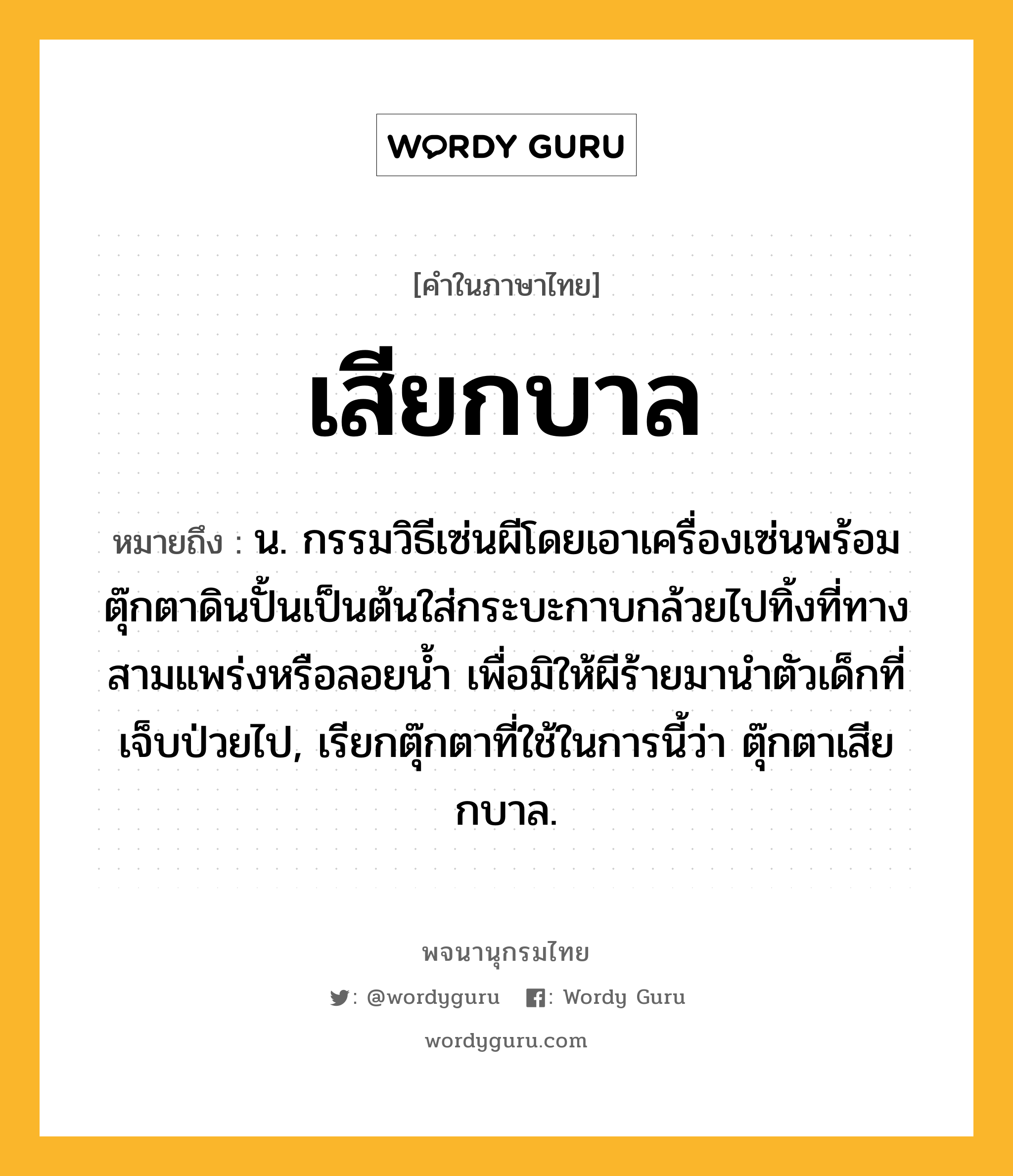 เสียกบาล ความหมาย หมายถึงอะไร?, คำในภาษาไทย เสียกบาล หมายถึง น. กรรมวิธีเซ่นผีโดยเอาเครื่องเซ่นพร้อมตุ๊กตาดินปั้นเป็นต้นใส่กระบะกาบกล้วยไปทิ้งที่ทางสามแพร่งหรือลอยน้ำ เพื่อมิให้ผีร้ายมานำตัวเด็กที่เจ็บป่วยไป, เรียกตุ๊กตาที่ใช้ในการนี้ว่า ตุ๊กตาเสียกบาล.