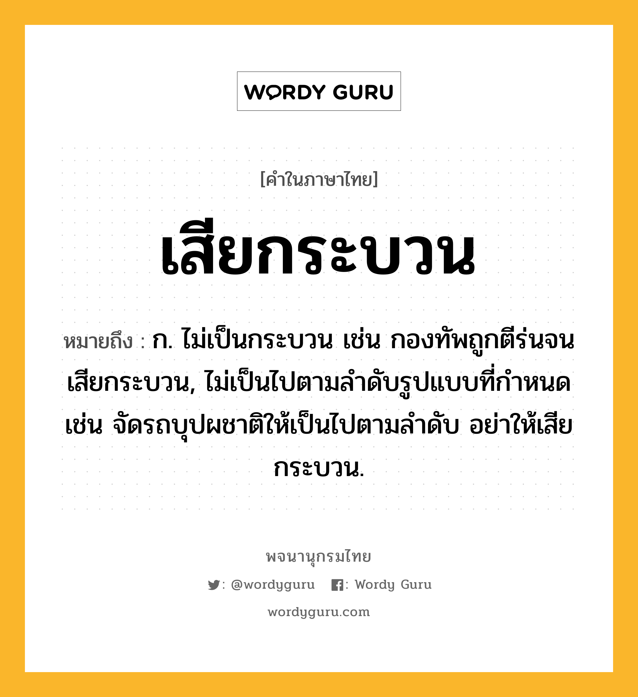 เสียกระบวน ความหมาย หมายถึงอะไร?, คำในภาษาไทย เสียกระบวน หมายถึง ก. ไม่เป็นกระบวน เช่น กองทัพถูกตีร่นจนเสียกระบวน, ไม่เป็นไปตามลำดับรูปแบบที่กำหนด เช่น จัดรถบุปผชาติให้เป็นไปตามลำดับ อย่าให้เสียกระบวน.