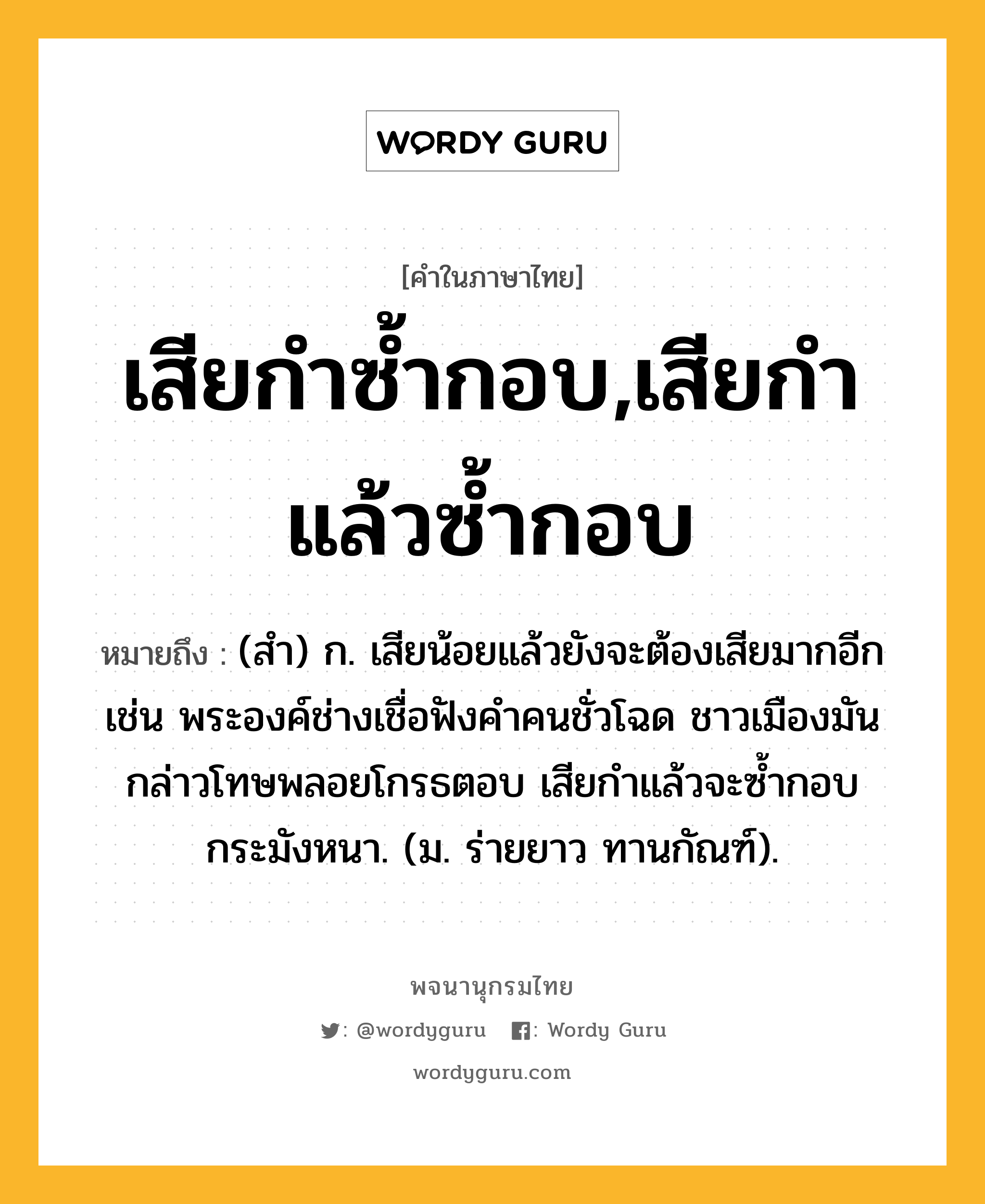 เสียกำซ้ำกอบ,เสียกำแล้วซ้ำกอบ ความหมาย หมายถึงอะไร?, คำในภาษาไทย เสียกำซ้ำกอบ,เสียกำแล้วซ้ำกอบ หมายถึง (สํา) ก. เสียน้อยแล้วยังจะต้องเสียมากอีก เช่น พระองค์ช่างเชื่อฟังคำคนชั่วโฉด ชาวเมืองมันกล่าวโทษพลอยโกรธตอบ เสียกำแล้วจะซ้ำกอบกระมังหนา. (ม. ร่ายยาว ทานกัณฑ์).