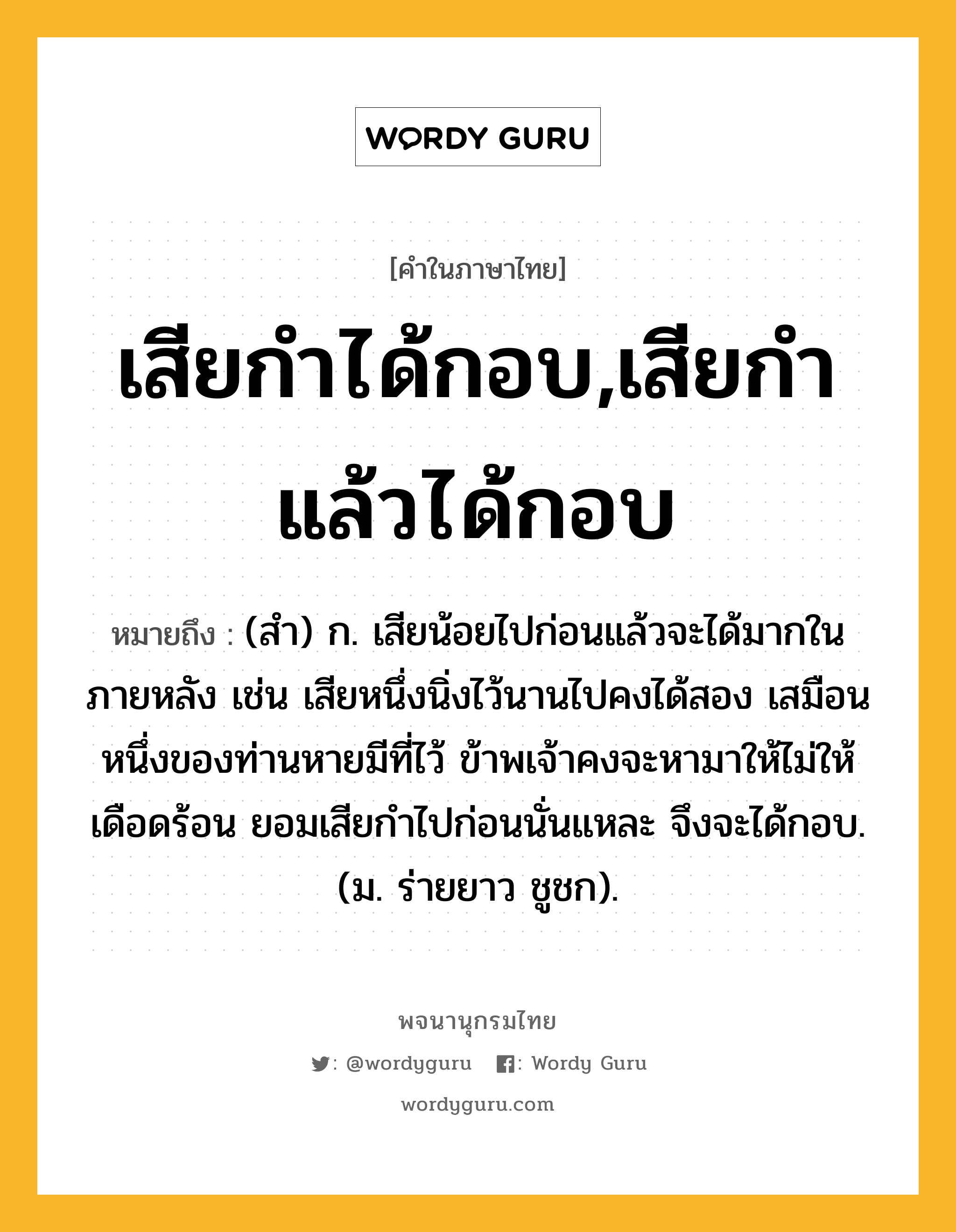 เสียกำได้กอบ,เสียกำแล้วได้กอบ ความหมาย หมายถึงอะไร?, คำในภาษาไทย เสียกำได้กอบ,เสียกำแล้วได้กอบ หมายถึง (สํา) ก. เสียน้อยไปก่อนแล้วจะได้มากในภายหลัง เช่น เสียหนึ่งนิ่งไว้นานไปคงได้สอง เสมือนหนึ่งของท่านหายมีที่ไว้ ข้าพเจ้าคงจะหามาให้ไม่ให้เดือดร้อน ยอมเสียกำไปก่อนนั่นแหละ จึงจะได้กอบ. (ม. ร่ายยาว ชูชก).