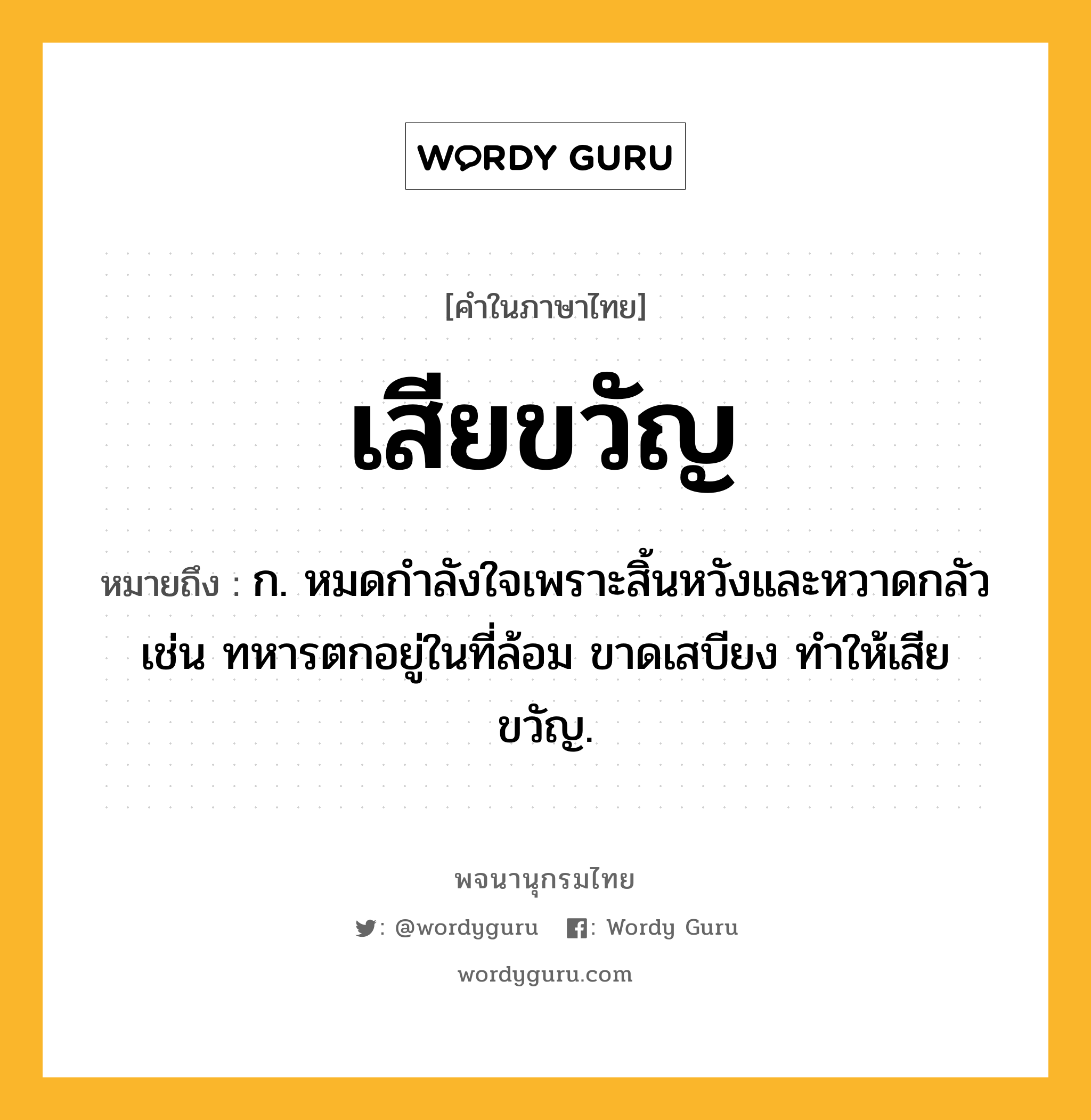 เสียขวัญ ความหมาย หมายถึงอะไร?, คำในภาษาไทย เสียขวัญ หมายถึง ก. หมดกำลังใจเพราะสิ้นหวังและหวาดกลัว เช่น ทหารตกอยู่ในที่ล้อม ขาดเสบียง ทำให้เสียขวัญ.