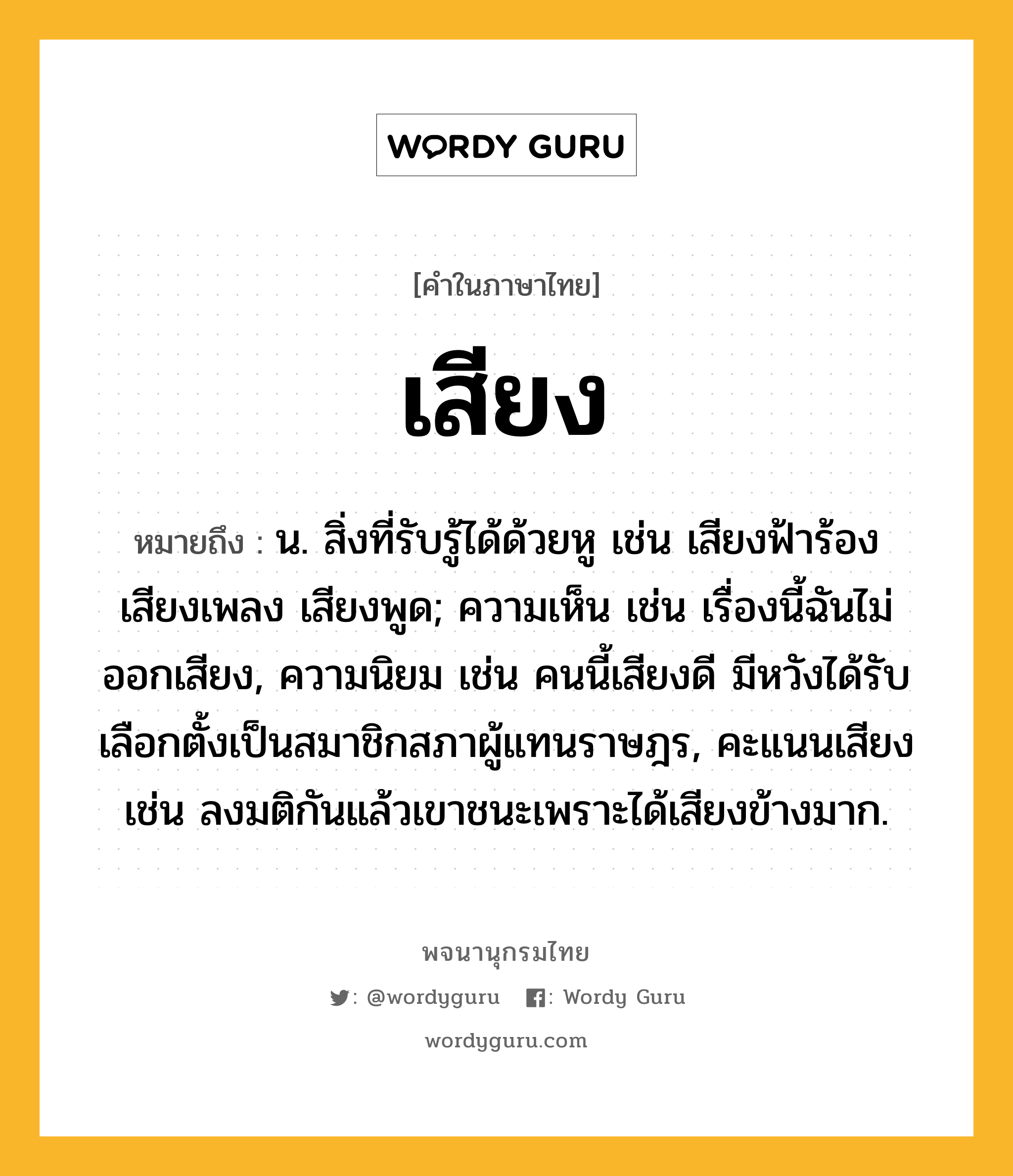 เสียง ความหมาย หมายถึงอะไร?, คำในภาษาไทย เสียง หมายถึง น. สิ่งที่รับรู้ได้ด้วยหู เช่น เสียงฟ้าร้อง เสียงเพลง เสียงพูด; ความเห็น เช่น เรื่องนี้ฉันไม่ออกเสียง, ความนิยม เช่น คนนี้เสียงดี มีหวังได้รับเลือกตั้งเป็นสมาชิกสภาผู้แทนราษฎร, คะแนนเสียง เช่น ลงมติกันแล้วเขาชนะเพราะได้เสียงข้างมาก.