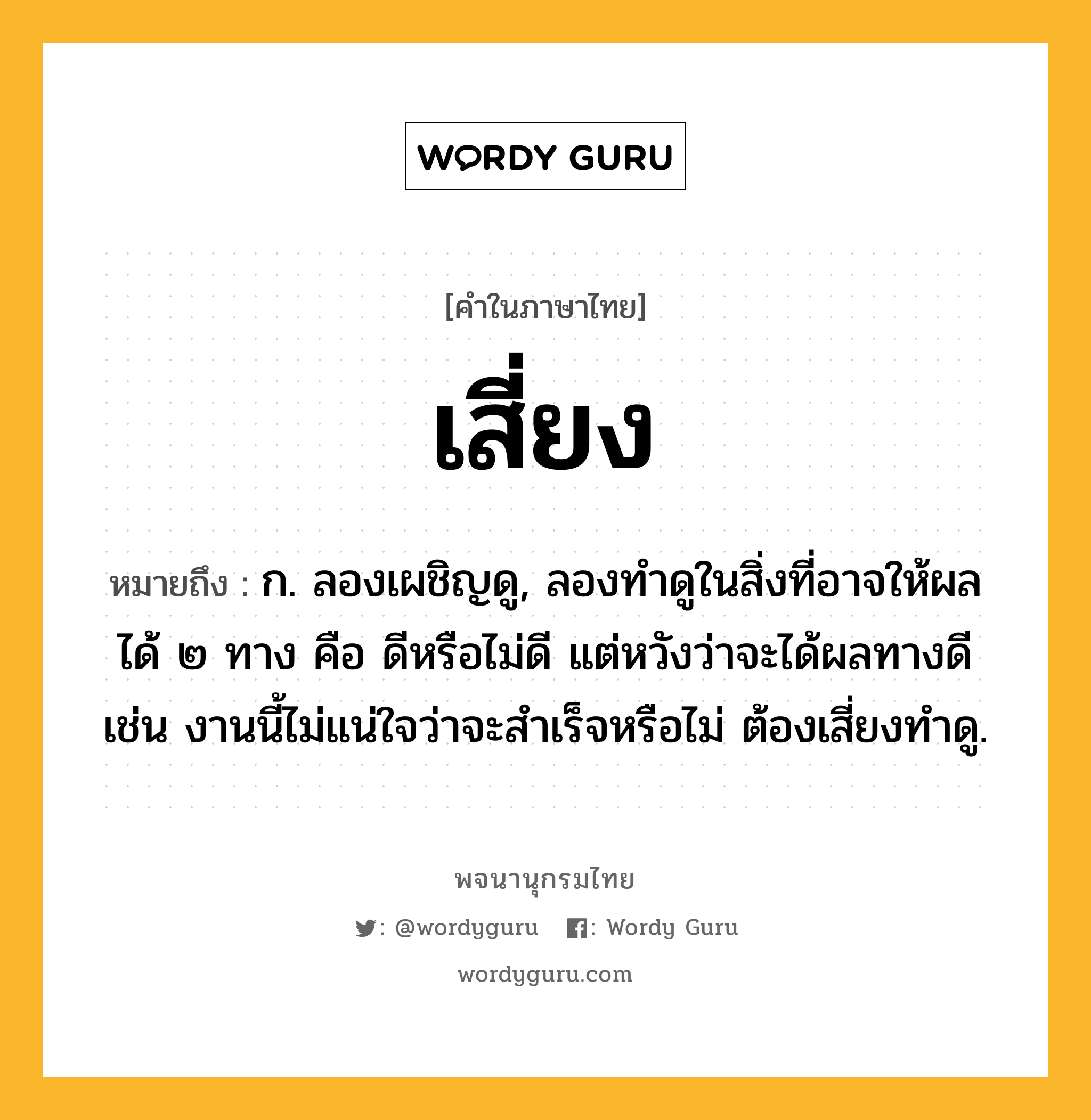 เสี่ยง ความหมาย หมายถึงอะไร?, คำในภาษาไทย เสี่ยง หมายถึง ก. ลองเผชิญดู, ลองทำดูในสิ่งที่อาจให้ผลได้ ๒ ทาง คือ ดีหรือไม่ดี แต่หวังว่าจะได้ผลทางดี เช่น งานนี้ไม่แน่ใจว่าจะสำเร็จหรือไม่ ต้องเสี่ยงทำดู.