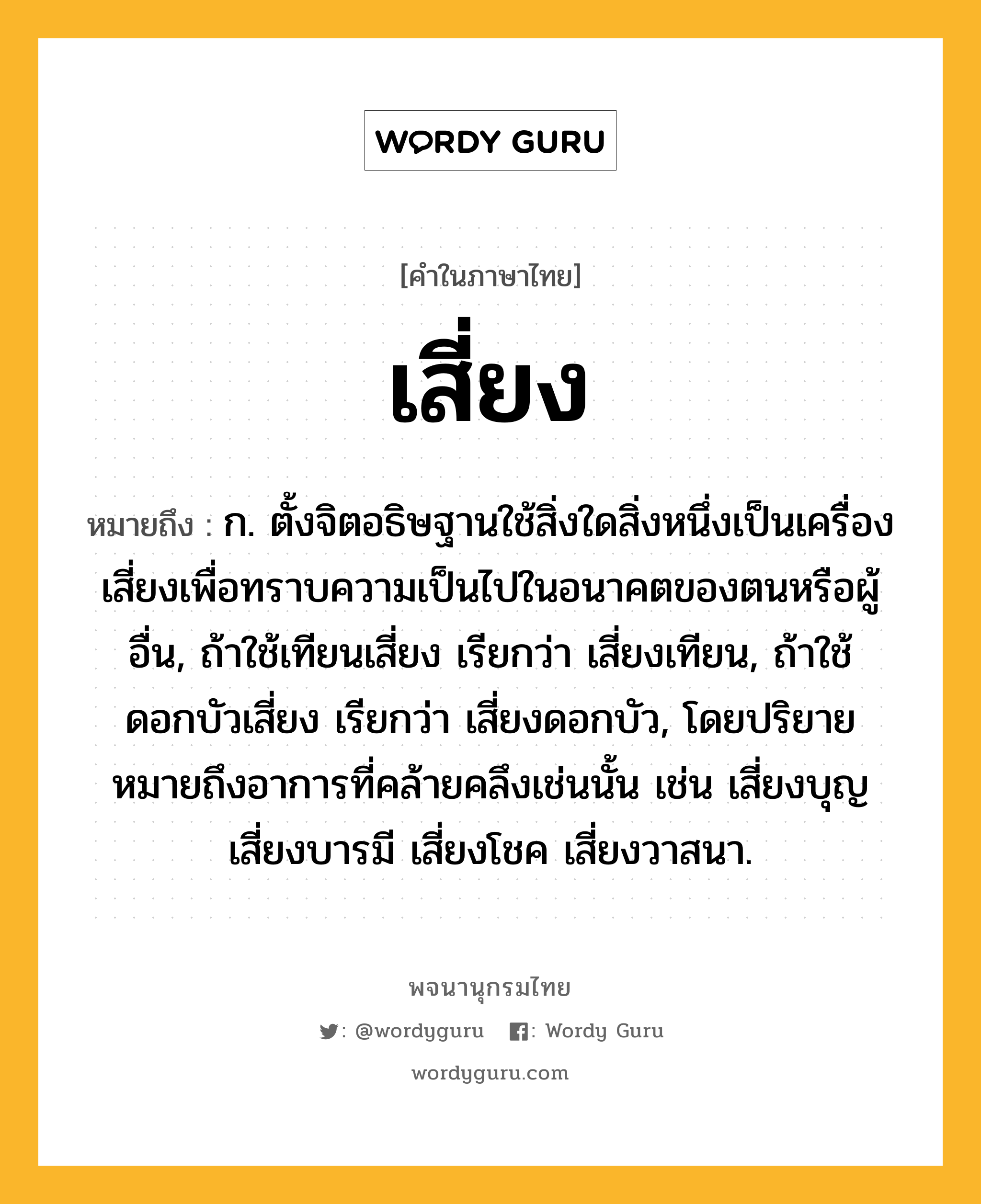 เสี่ยง ความหมาย หมายถึงอะไร?, คำในภาษาไทย เสี่ยง หมายถึง ก. ตั้งจิตอธิษฐานใช้สิ่งใดสิ่งหนึ่งเป็นเครื่องเสี่ยงเพื่อทราบความเป็นไปในอนาคตของตนหรือผู้อื่น, ถ้าใช้เทียนเสี่ยง เรียกว่า เสี่ยงเทียน, ถ้าใช้ดอกบัวเสี่ยง เรียกว่า เสี่ยงดอกบัว, โดยปริยายหมายถึงอาการที่คล้ายคลึงเช่นนั้น เช่น เสี่ยงบุญ เสี่ยงบารมี เสี่ยงโชค เสี่ยงวาสนา.