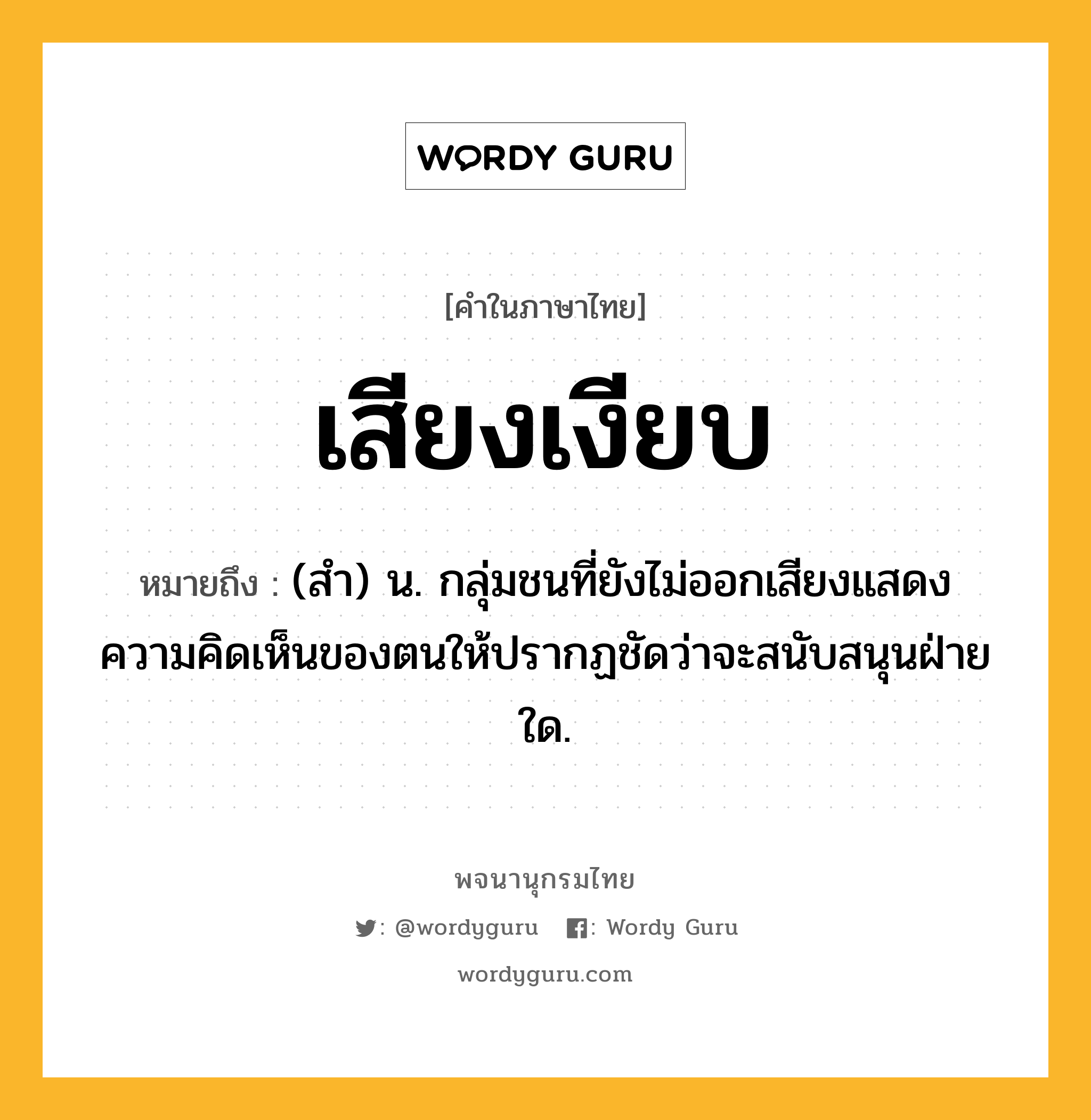 เสียงเงียบ ความหมาย หมายถึงอะไร?, คำในภาษาไทย เสียงเงียบ หมายถึง (สำ) น. กลุ่มชนที่ยังไม่ออกเสียงแสดงความคิดเห็นของตนให้ปรากฏชัดว่าจะสนับสนุนฝ่ายใด.