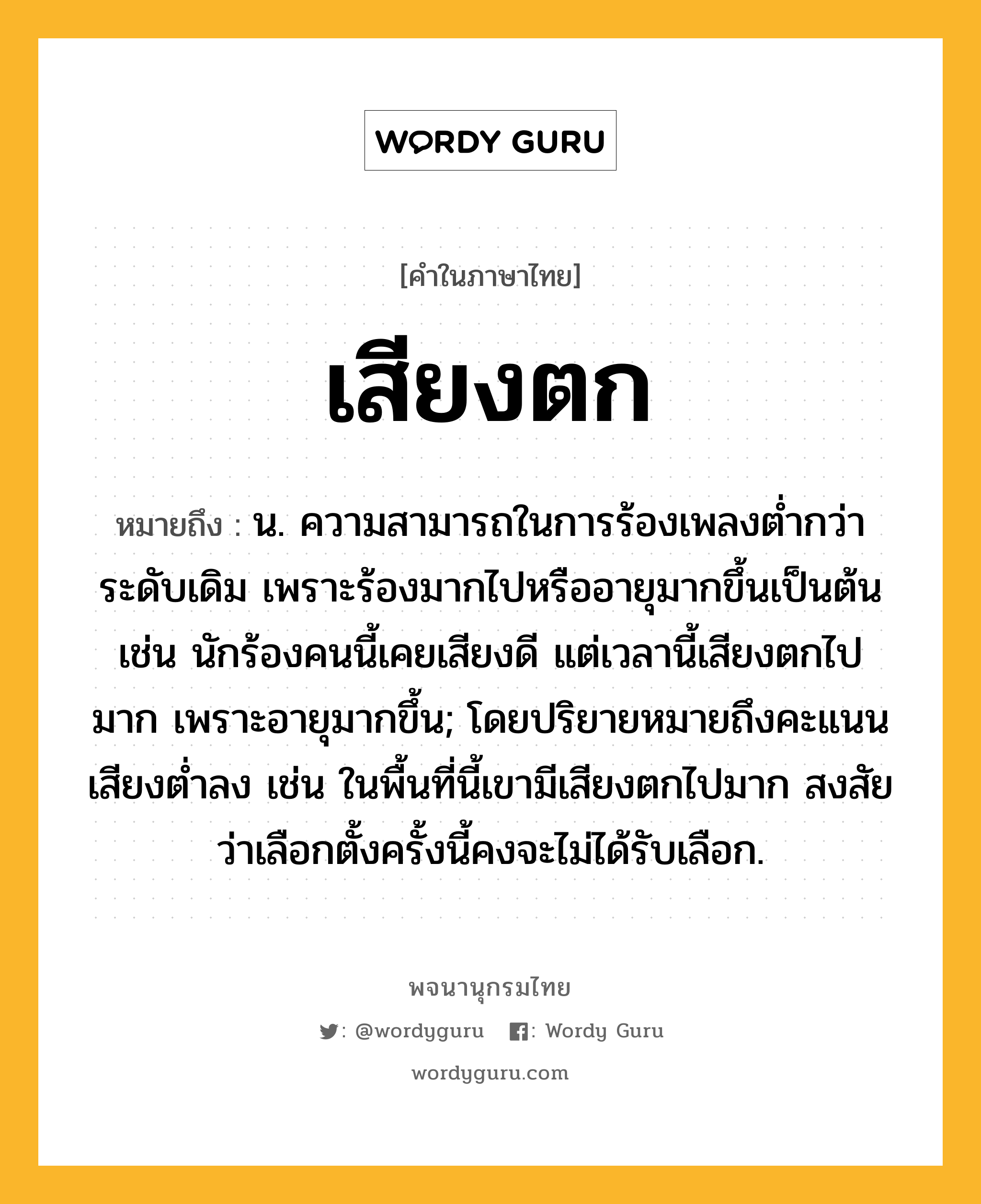 เสียงตก ความหมาย หมายถึงอะไร?, คำในภาษาไทย เสียงตก หมายถึง น. ความสามารถในการร้องเพลงต่ำกว่าระดับเดิม เพราะร้องมากไปหรืออายุมากขึ้นเป็นต้น เช่น นักร้องคนนี้เคยเสียงดี แต่เวลานี้เสียงตกไปมาก เพราะอายุมากขึ้น; โดยปริยายหมายถึงคะแนนเสียงต่ำลง เช่น ในพื้นที่นี้เขามีเสียงตกไปมาก สงสัยว่าเลือกตั้งครั้งนี้คงจะไม่ได้รับเลือก.