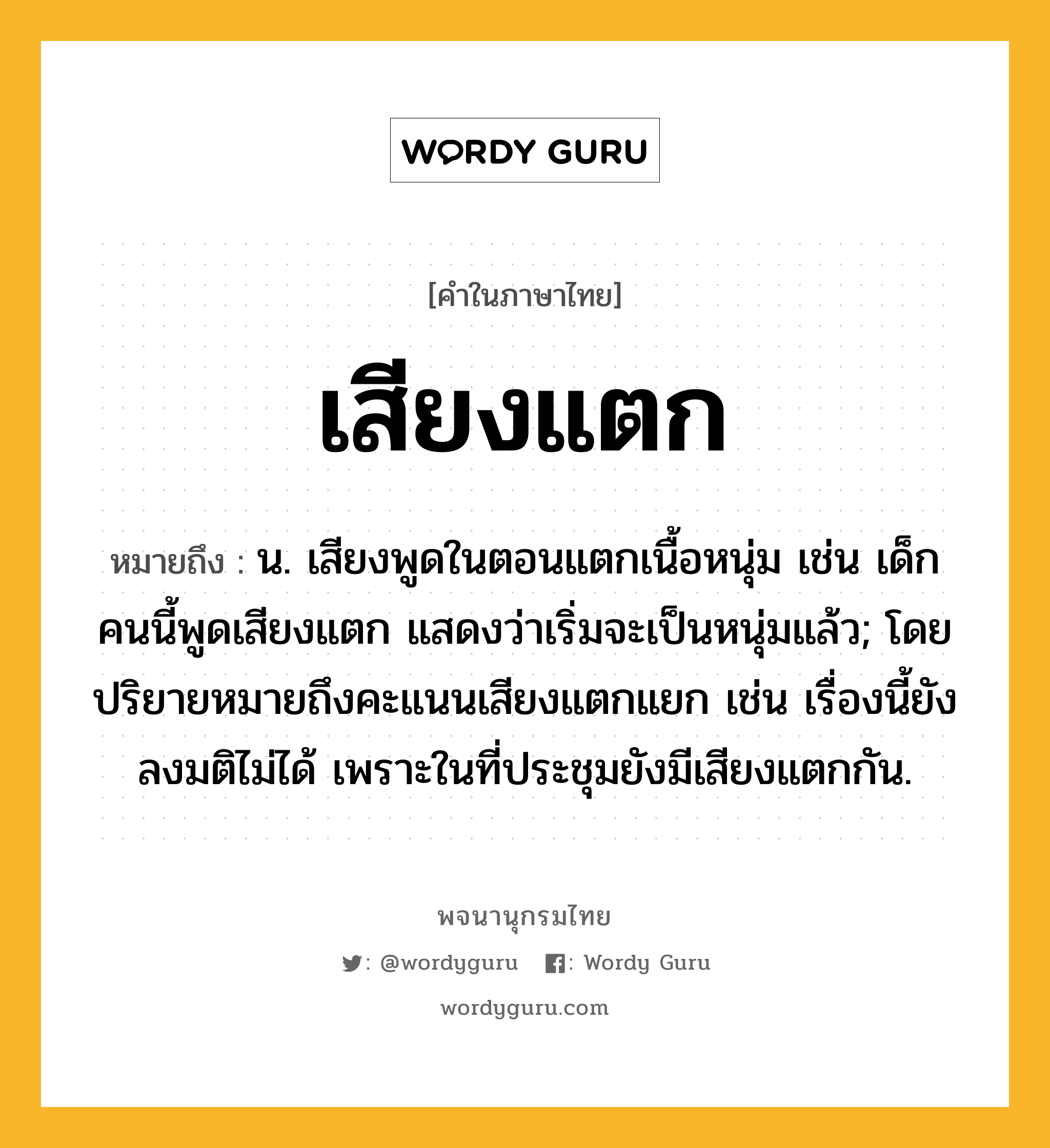 เสียงแตก ความหมาย หมายถึงอะไร?, คำในภาษาไทย เสียงแตก หมายถึง น. เสียงพูดในตอนแตกเนื้อหนุ่ม เช่น เด็กคนนี้พูดเสียงแตก แสดงว่าเริ่มจะเป็นหนุ่มแล้ว; โดยปริยายหมายถึงคะแนนเสียงแตกแยก เช่น เรื่องนี้ยังลงมติไม่ได้ เพราะในที่ประชุมยังมีเสียงแตกกัน.