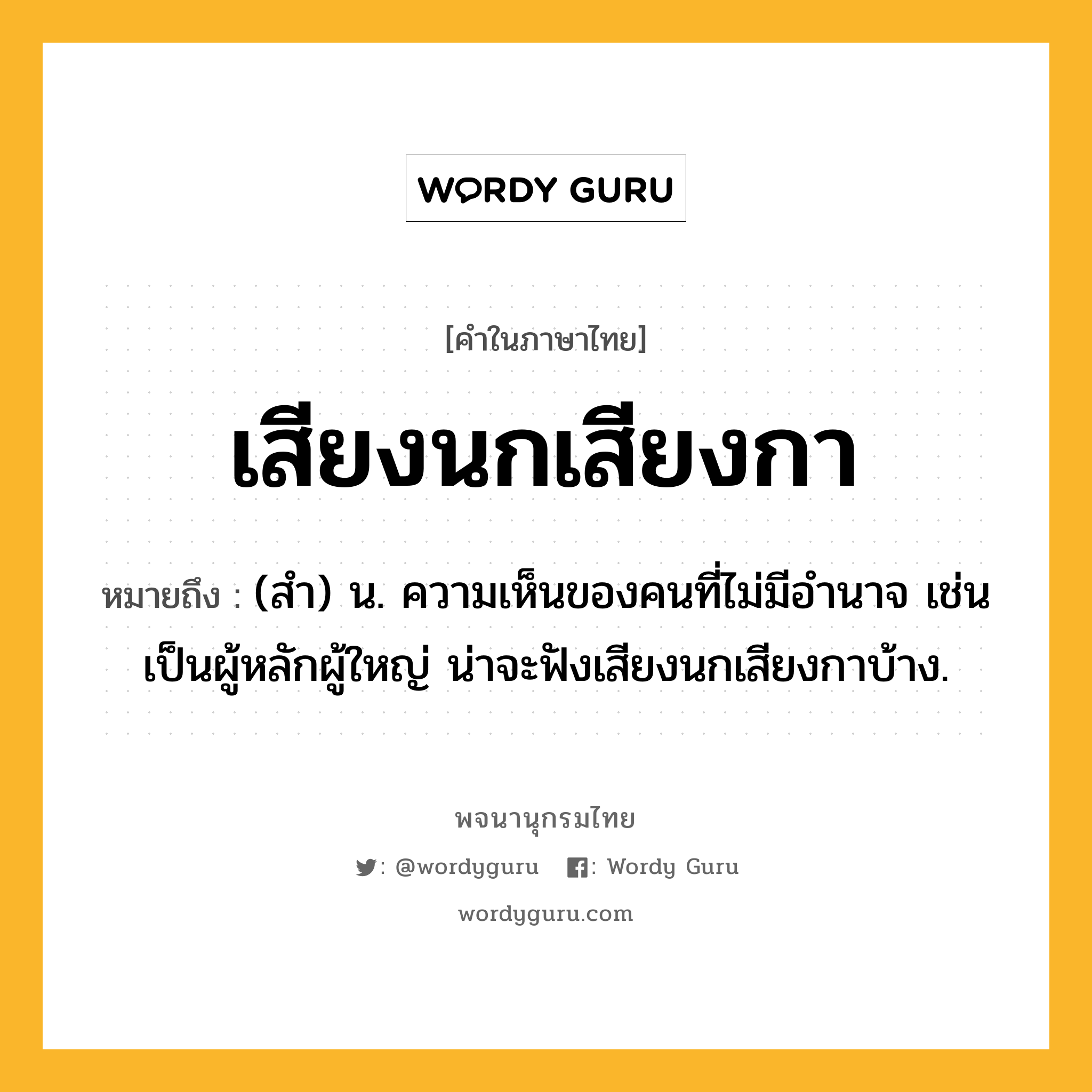 เสียงนกเสียงกา ความหมาย หมายถึงอะไร?, คำในภาษาไทย เสียงนกเสียงกา หมายถึง (สำ) น. ความเห็นของคนที่ไม่มีอำนาจ เช่น เป็นผู้หลักผู้ใหญ่ น่าจะฟังเสียงนกเสียงกาบ้าง.