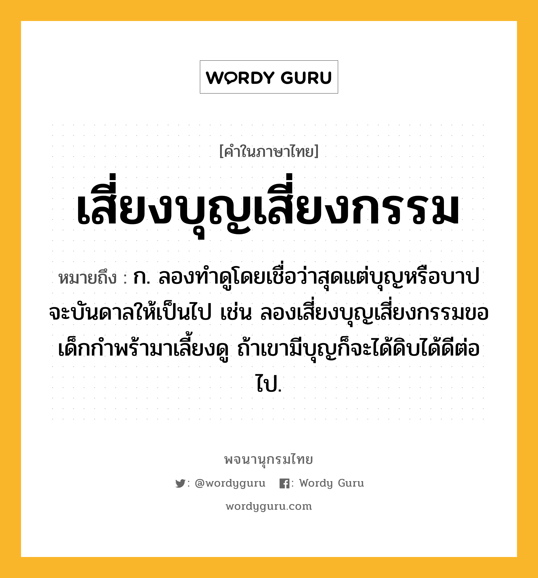 เสี่ยงบุญเสี่ยงกรรม ความหมาย หมายถึงอะไร?, คำในภาษาไทย เสี่ยงบุญเสี่ยงกรรม หมายถึง ก. ลองทำดูโดยเชื่อว่าสุดแต่บุญหรือบาปจะบันดาลให้เป็นไป เช่น ลองเสี่ยงบุญเสี่ยงกรรมขอเด็กกำพร้ามาเลี้ยงดู ถ้าเขามีบุญก็จะได้ดิบได้ดีต่อไป.