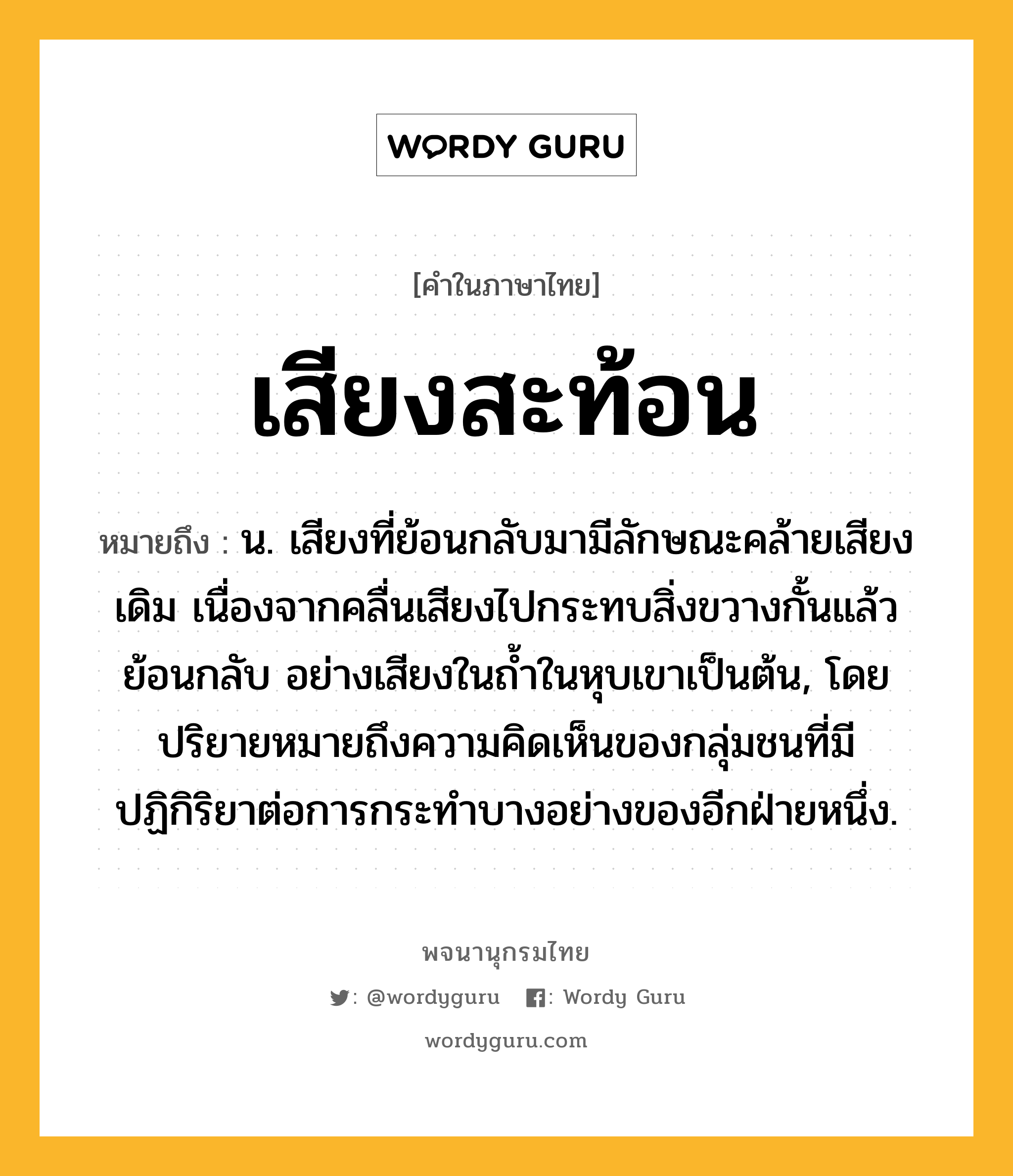 เสียงสะท้อน ความหมาย หมายถึงอะไร?, คำในภาษาไทย เสียงสะท้อน หมายถึง น. เสียงที่ย้อนกลับมามีลักษณะคล้ายเสียงเดิม เนื่องจากคลื่นเสียงไปกระทบสิ่งขวางกั้นแล้วย้อนกลับ อย่างเสียงในถ้ำในหุบเขาเป็นต้น, โดยปริยายหมายถึงความคิดเห็นของกลุ่มชนที่มีปฏิกิริยาต่อการกระทำบางอย่างของอีกฝ่ายหนึ่ง.