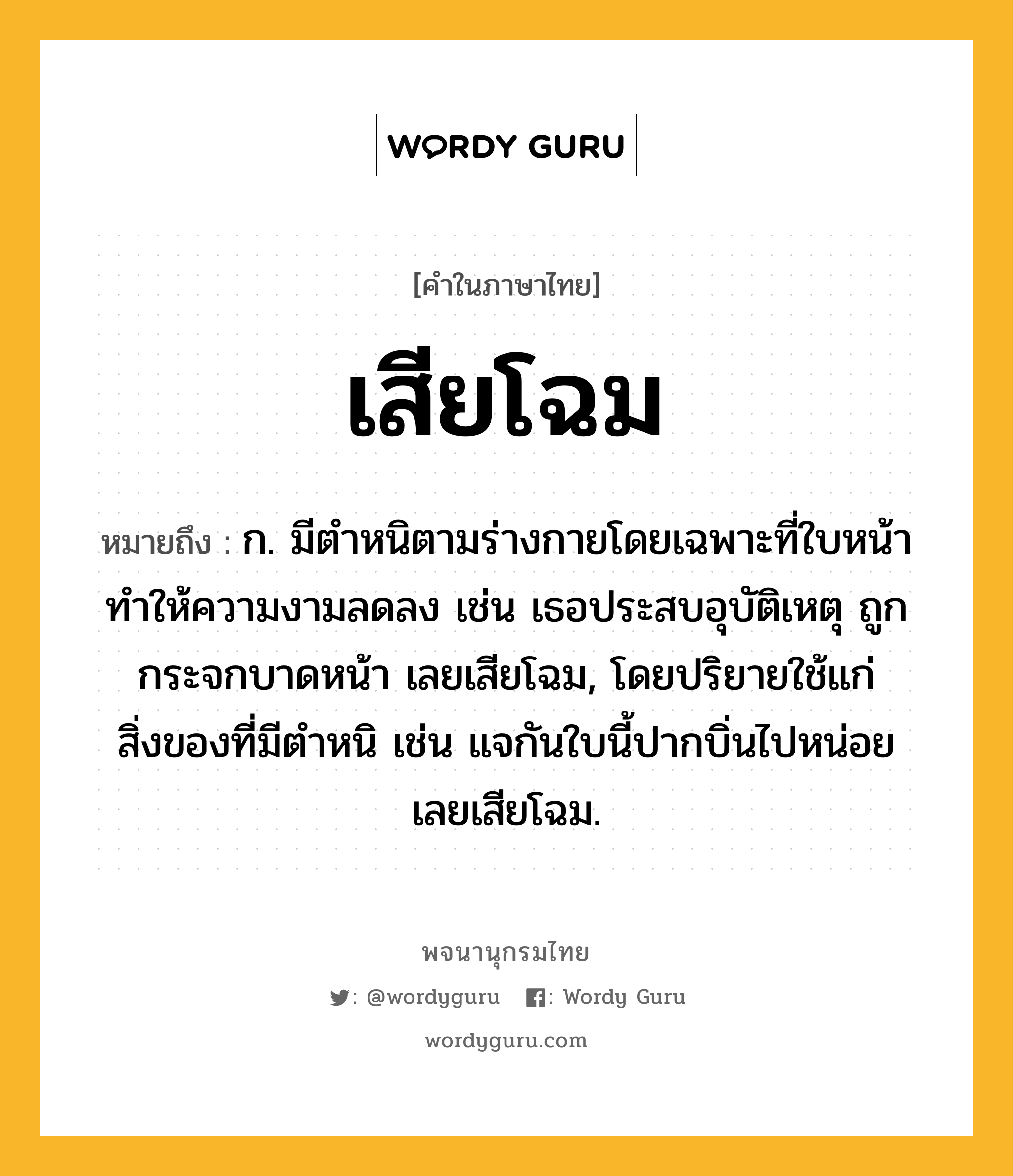 เสียโฉม ความหมาย หมายถึงอะไร?, คำในภาษาไทย เสียโฉม หมายถึง ก. มีตำหนิตามร่างกายโดยเฉพาะที่ใบหน้า ทำให้ความงามลดลง เช่น เธอประสบอุบัติเหตุ ถูกกระจกบาดหน้า เลยเสียโฉม, โดยปริยายใช้แก่สิ่งของที่มีตำหนิ เช่น แจกันใบนี้ปากบิ่นไปหน่อย เลยเสียโฉม.