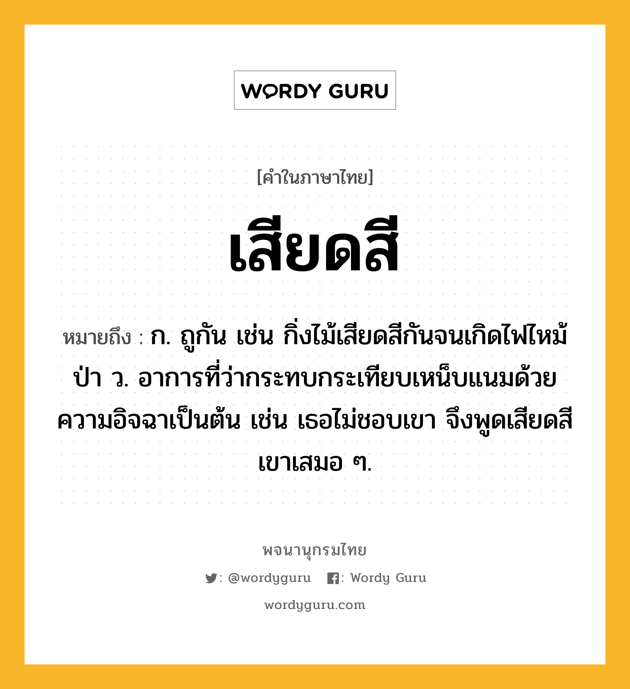 เสียดสี ความหมาย หมายถึงอะไร?, คำในภาษาไทย เสียดสี หมายถึง ก. ถูกัน เช่น กิ่งไม้เสียดสีกันจนเกิดไฟไหม้ป่า ว. อาการที่ว่ากระทบกระเทียบเหน็บแนมด้วยความอิจฉาเป็นต้น เช่น เธอไม่ชอบเขา จึงพูดเสียดสีเขาเสมอ ๆ.