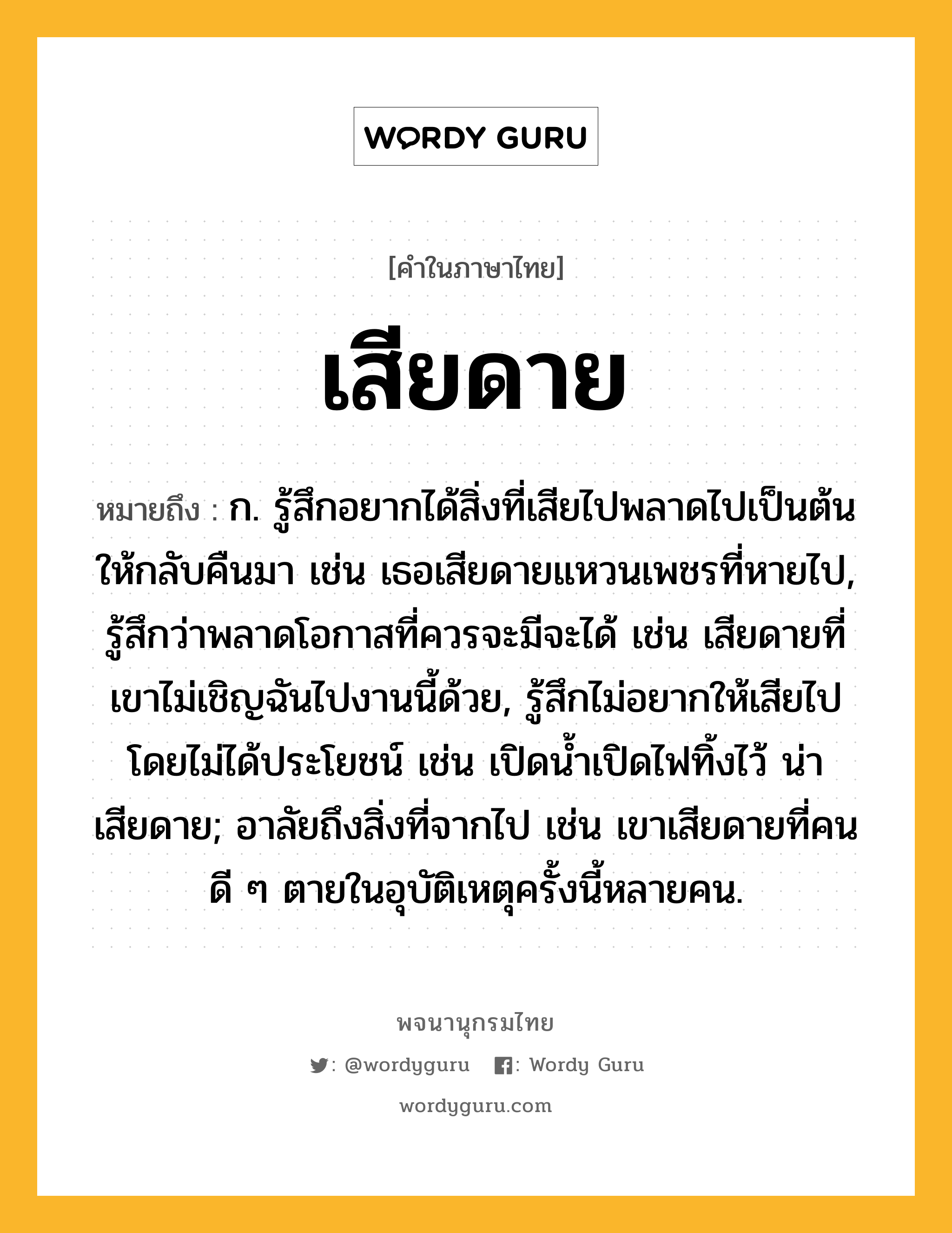 เสียดาย ความหมาย หมายถึงอะไร?, คำในภาษาไทย เสียดาย หมายถึง ก. รู้สึกอยากได้สิ่งที่เสียไปพลาดไปเป็นต้น ให้กลับคืนมา เช่น เธอเสียดายแหวนเพชรที่หายไป, รู้สึกว่าพลาดโอกาสที่ควรจะมีจะได้ เช่น เสียดายที่เขาไม่เชิญฉันไปงานนี้ด้วย, รู้สึกไม่อยากให้เสียไปโดยไม่ได้ประโยชน์ เช่น เปิดน้ำเปิดไฟทิ้งไว้ น่าเสียดาย; อาลัยถึงสิ่งที่จากไป เช่น เขาเสียดายที่คนดี ๆ ตายในอุบัติเหตุครั้งนี้หลายคน.