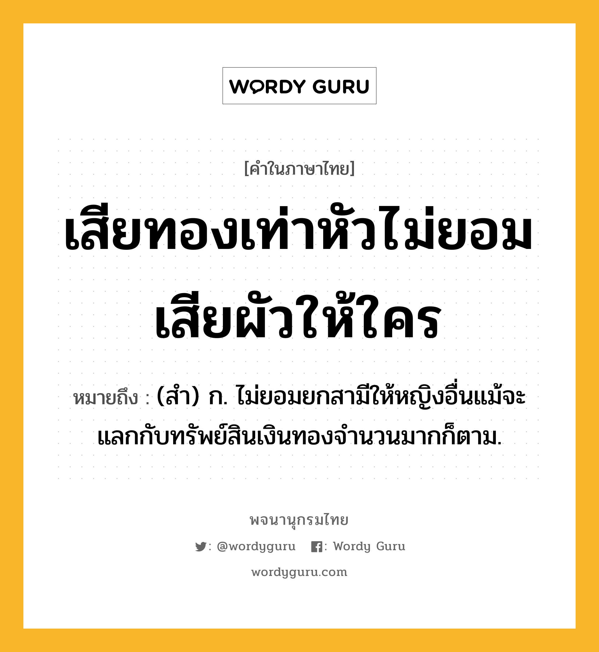 เสียทองเท่าหัวไม่ยอมเสียผัวให้ใคร ความหมาย หมายถึงอะไร?, คำในภาษาไทย เสียทองเท่าหัวไม่ยอมเสียผัวให้ใคร หมายถึง (สำ) ก. ไม่ยอมยกสามีให้หญิงอื่นแม้จะแลกกับทรัพย์สินเงินทองจำนวนมากก็ตาม.