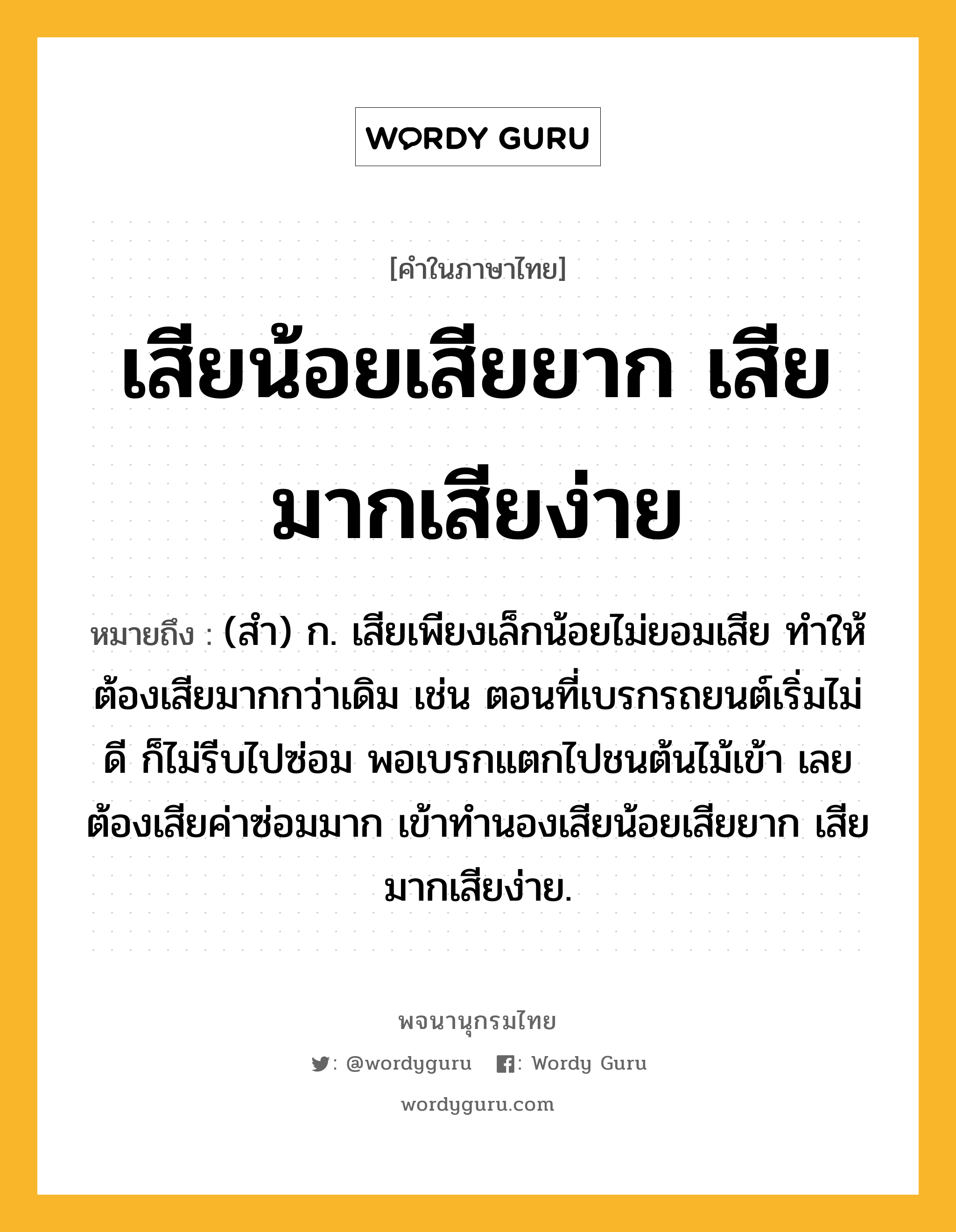 เสียน้อยเสียยาก เสียมากเสียง่าย ความหมาย หมายถึงอะไร?, คำในภาษาไทย เสียน้อยเสียยาก เสียมากเสียง่าย หมายถึง (สำ) ก. เสียเพียงเล็กน้อยไม่ยอมเสีย ทำให้ต้องเสียมากกว่าเดิม เช่น ตอนที่เบรกรถยนต์เริ่มไม่ดี ก็ไม่รีบไปซ่อม พอเบรกแตกไปชนต้นไม้เข้า เลยต้องเสียค่าซ่อมมาก เข้าทำนองเสียน้อยเสียยาก เสียมากเสียง่าย.