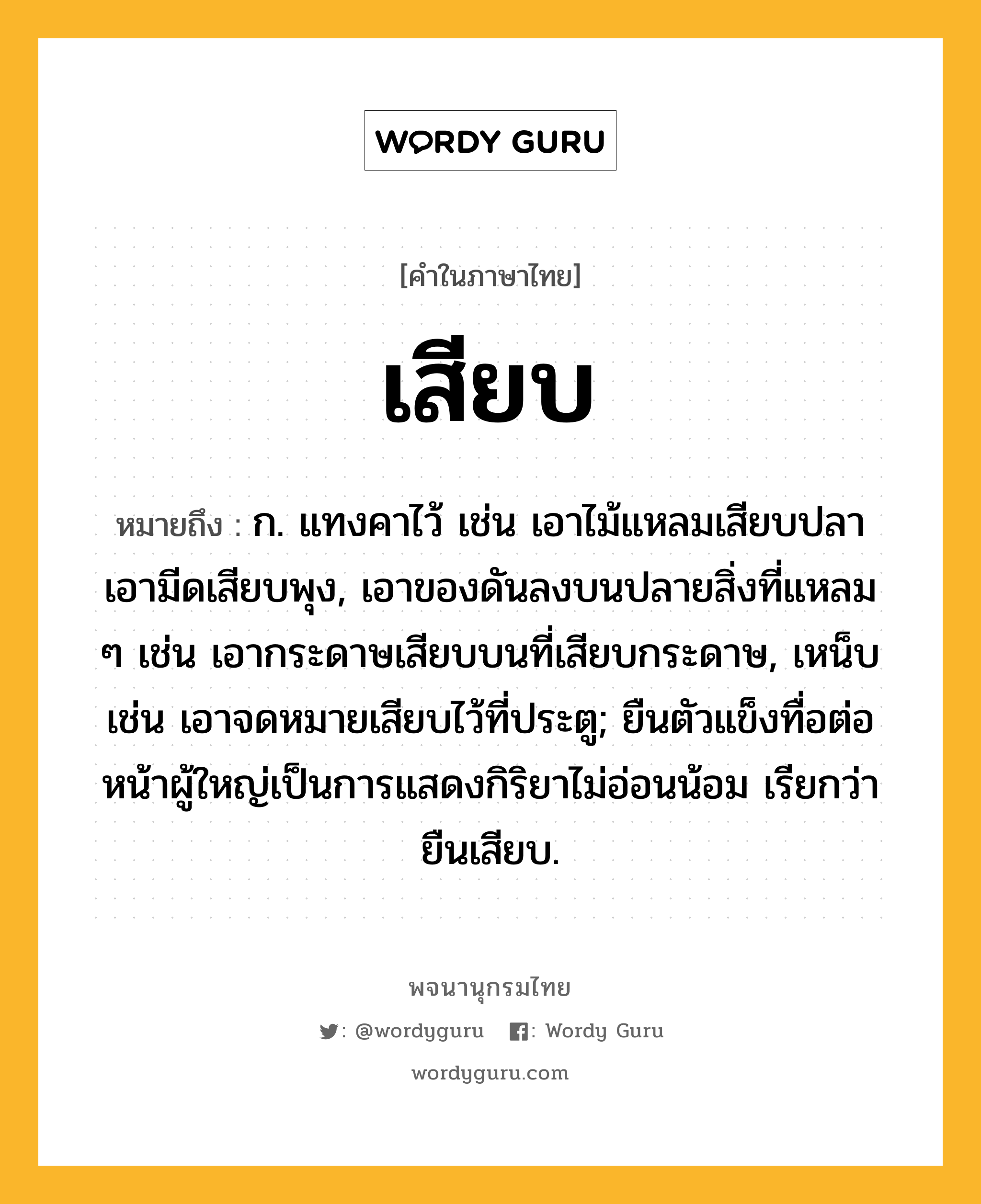 เสียบ ความหมาย หมายถึงอะไร?, คำในภาษาไทย เสียบ หมายถึง ก. แทงคาไว้ เช่น เอาไม้แหลมเสียบปลา เอามีดเสียบพุง, เอาของดันลงบนปลายสิ่งที่แหลม ๆ เช่น เอากระดาษเสียบบนที่เสียบกระดาษ, เหน็บ เช่น เอาจดหมายเสียบไว้ที่ประตู; ยืนตัวแข็งทื่อต่อหน้าผู้ใหญ่เป็นการแสดงกิริยาไม่อ่อนน้อม เรียกว่า ยืนเสียบ.