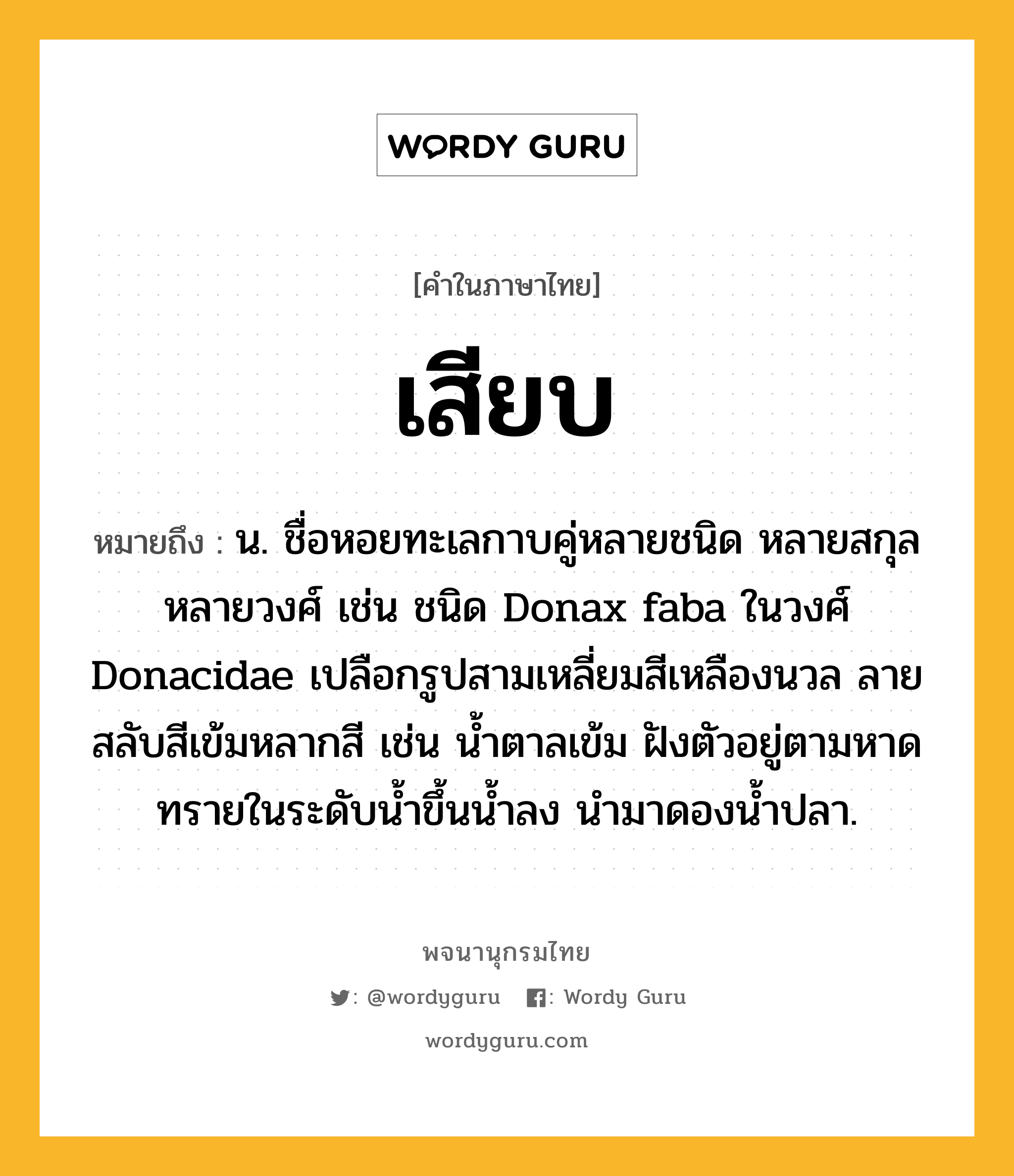 เสียบ ความหมาย หมายถึงอะไร?, คำในภาษาไทย เสียบ หมายถึง น. ชื่อหอยทะเลกาบคู่หลายชนิด หลายสกุล หลายวงศ์ เช่น ชนิด Donax faba ในวงศ์ Donacidae เปลือกรูปสามเหลี่ยมสีเหลืองนวล ลายสลับสีเข้มหลากสี เช่น นํ้าตาลเข้ม ฝังตัวอยู่ตามหาดทรายในระดับนํ้าขึ้นนํ้าลง นํามาดองนํ้าปลา.