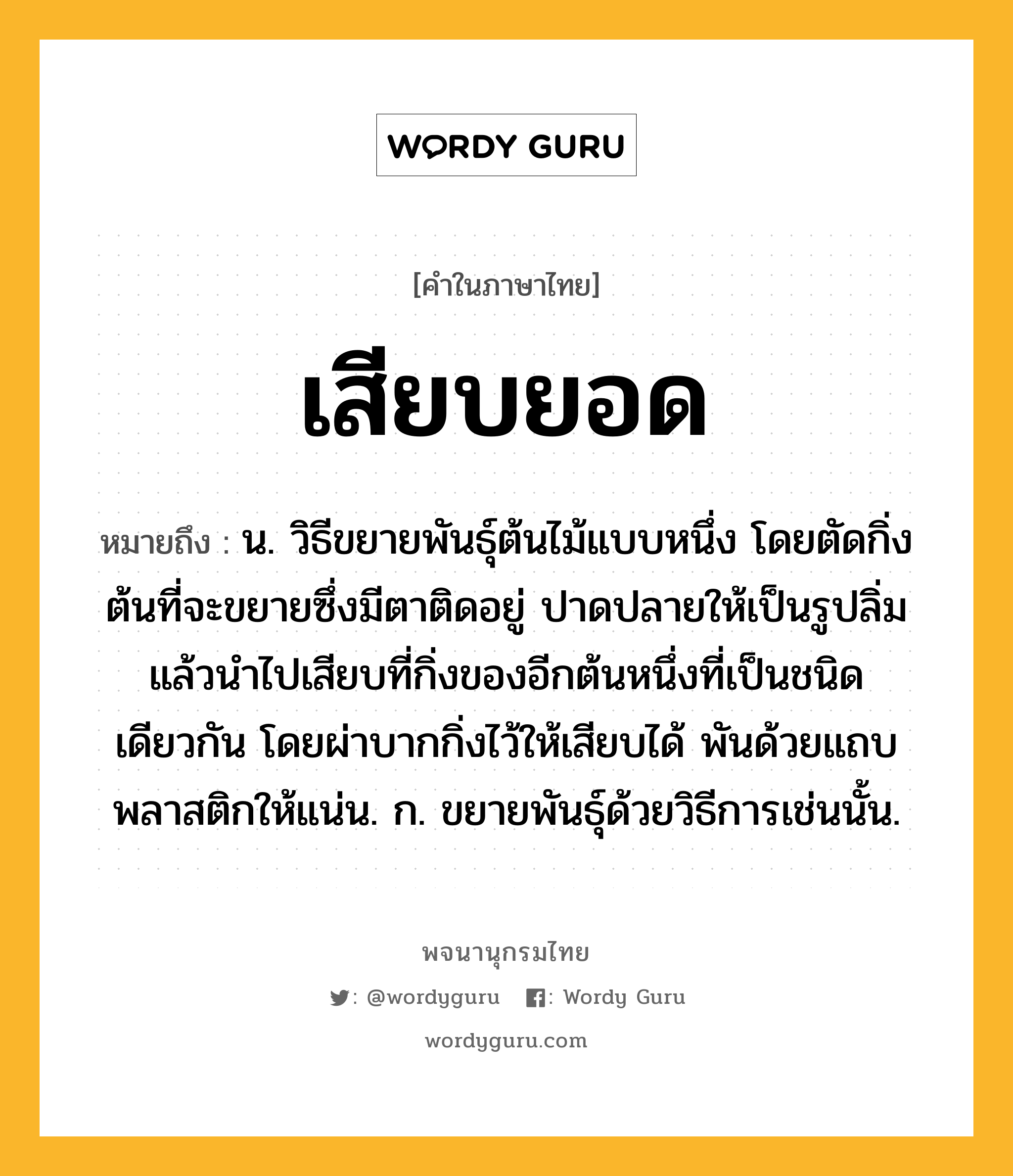 เสียบยอด ความหมาย หมายถึงอะไร?, คำในภาษาไทย เสียบยอด หมายถึง น. วิธีขยายพันธุ์ต้นไม้แบบหนึ่ง โดยตัดกิ่งต้นที่จะขยายซึ่งมีตาติดอยู่ ปาดปลายให้เป็นรูปลิ่มแล้วนำไปเสียบที่กิ่งของอีกต้นหนึ่งที่เป็นชนิดเดียวกัน โดยผ่าบากกิ่งไว้ให้เสียบได้ พันด้วยแถบพลาสติกให้แน่น. ก. ขยายพันธุ์ด้วยวิธีการเช่นนั้น.