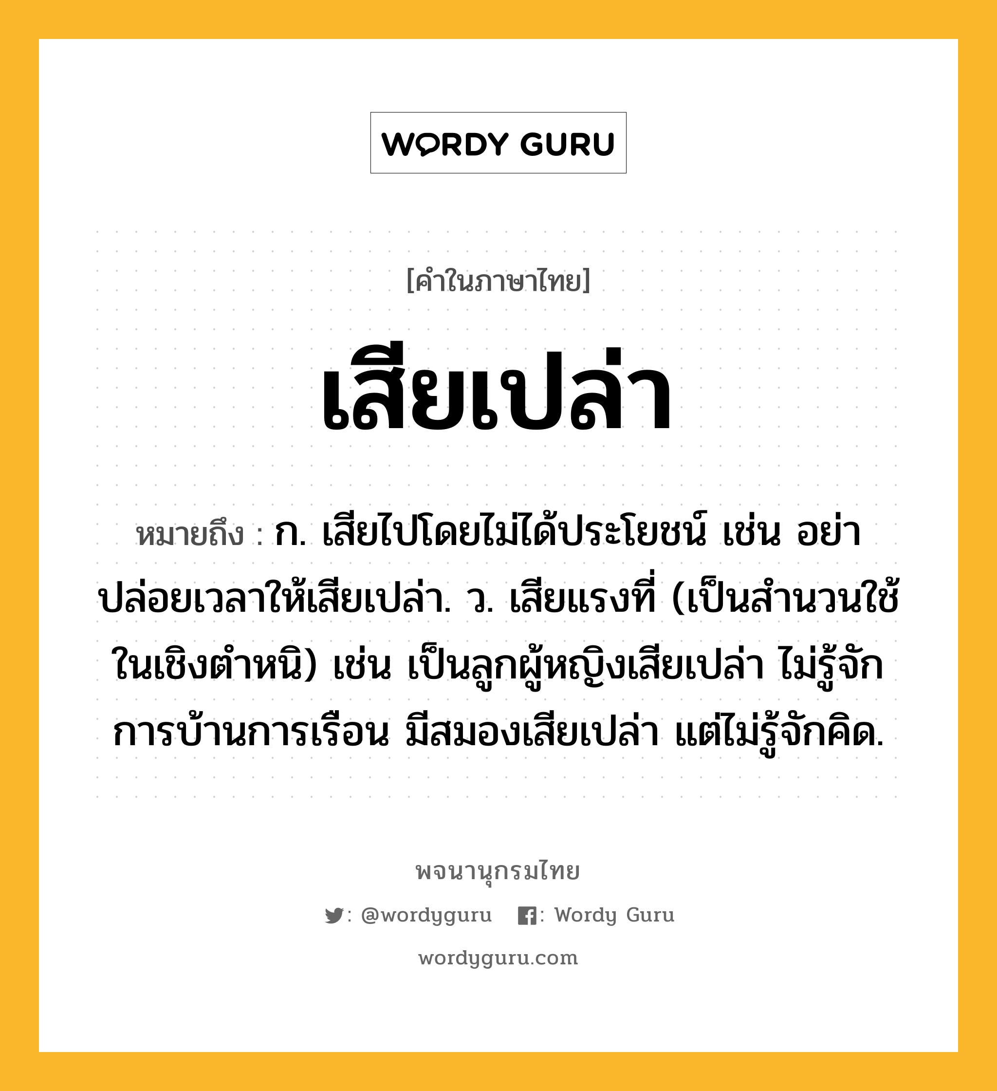 เสียเปล่า ความหมาย หมายถึงอะไร?, คำในภาษาไทย เสียเปล่า หมายถึง ก. เสียไปโดยไม่ได้ประโยชน์ เช่น อย่าปล่อยเวลาให้เสียเปล่า. ว. เสียแรงที่ (เป็นสำนวนใช้ในเชิงตำหนิ) เช่น เป็นลูกผู้หญิงเสียเปล่า ไม่รู้จักการบ้านการเรือน มีสมองเสียเปล่า แต่ไม่รู้จักคิด.