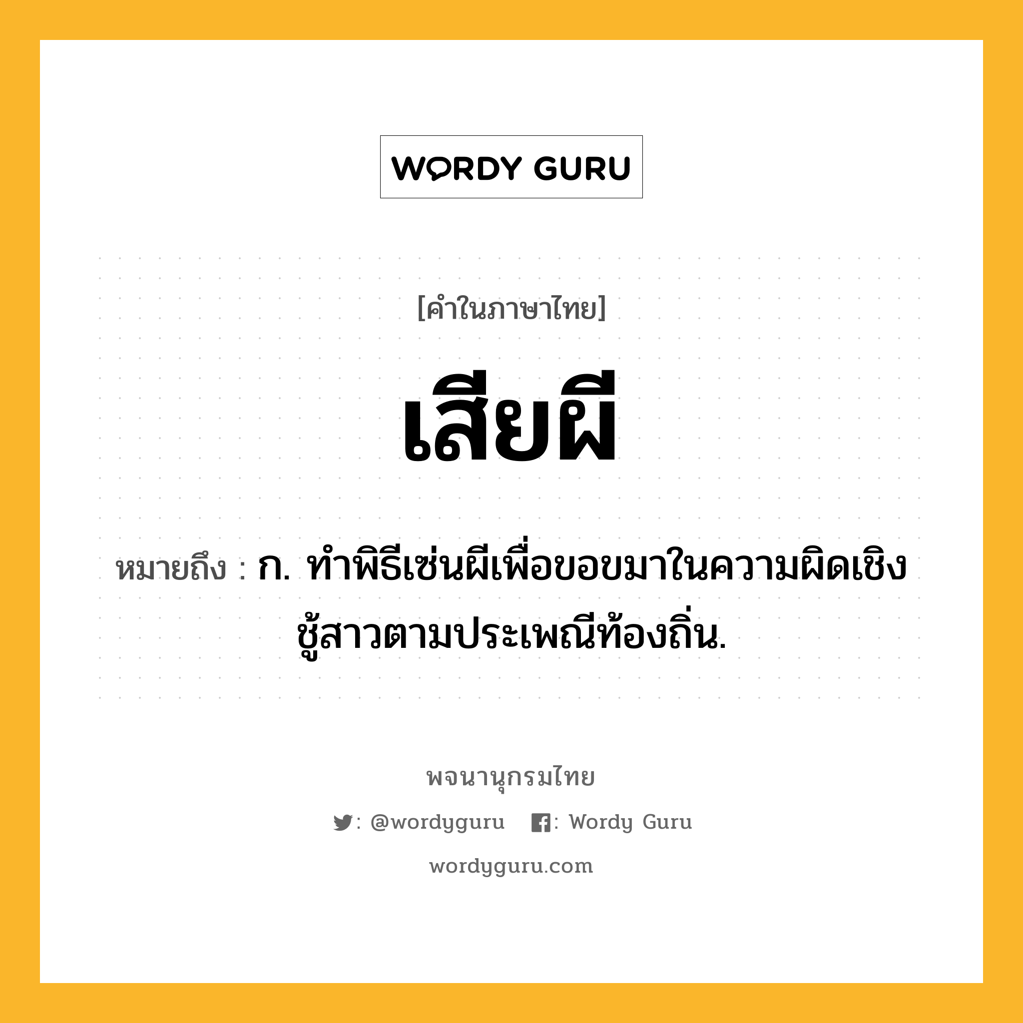 เสียผี ความหมาย หมายถึงอะไร?, คำในภาษาไทย เสียผี หมายถึง ก. ทำพิธีเซ่นผีเพื่อขอขมาในความผิดเชิงชู้สาวตามประเพณีท้องถิ่น.