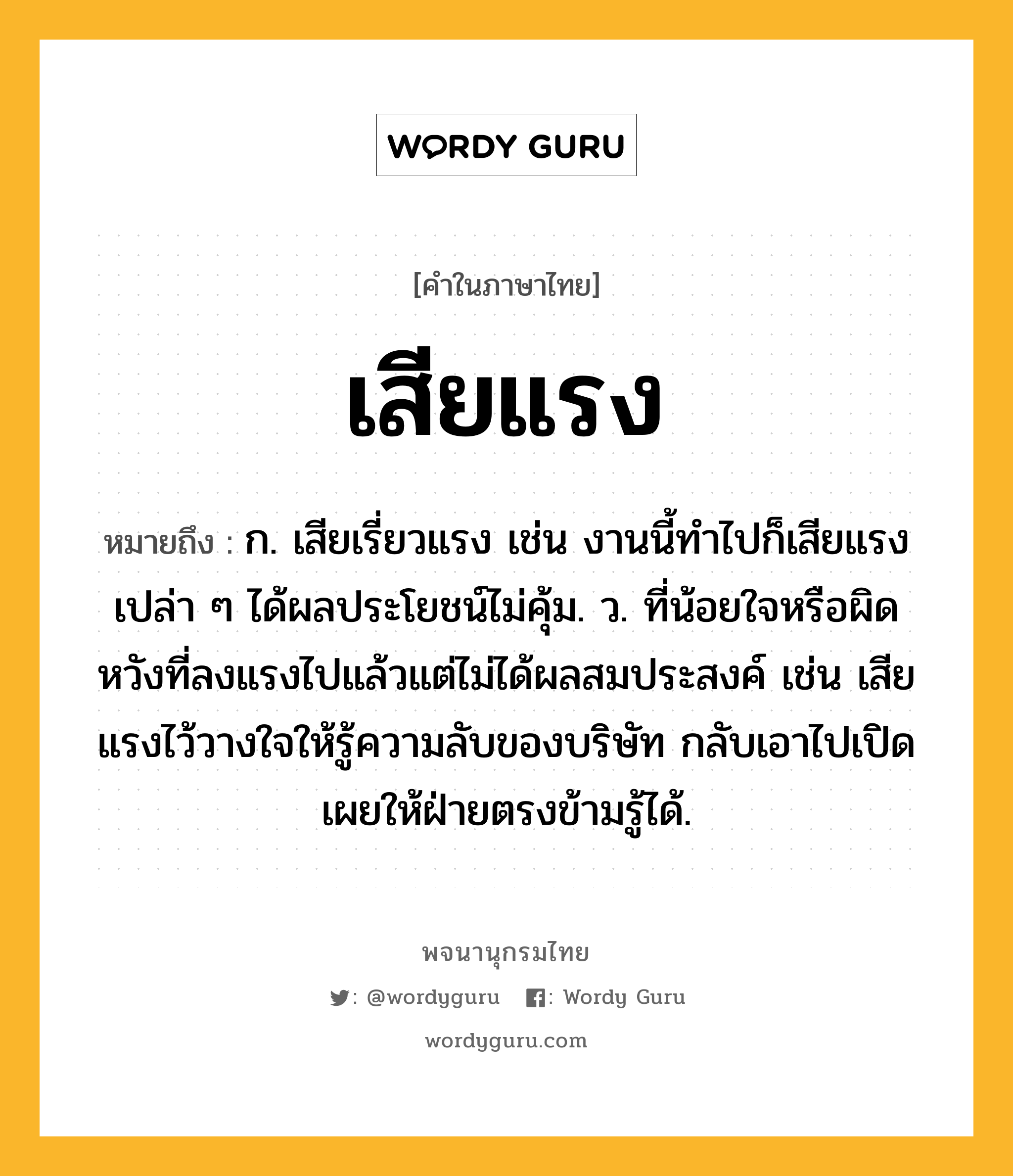 เสียแรง ความหมาย หมายถึงอะไร?, คำในภาษาไทย เสียแรง หมายถึง ก. เสียเรี่ยวแรง เช่น งานนี้ทำไปก็เสียแรงเปล่า ๆ ได้ผลประโยชน์ไม่คุ้ม. ว. ที่น้อยใจหรือผิดหวังที่ลงแรงไปแล้วแต่ไม่ได้ผลสมประสงค์ เช่น เสียแรงไว้วางใจให้รู้ความลับของบริษัท กลับเอาไปเปิดเผยให้ฝ่ายตรงข้ามรู้ได้.