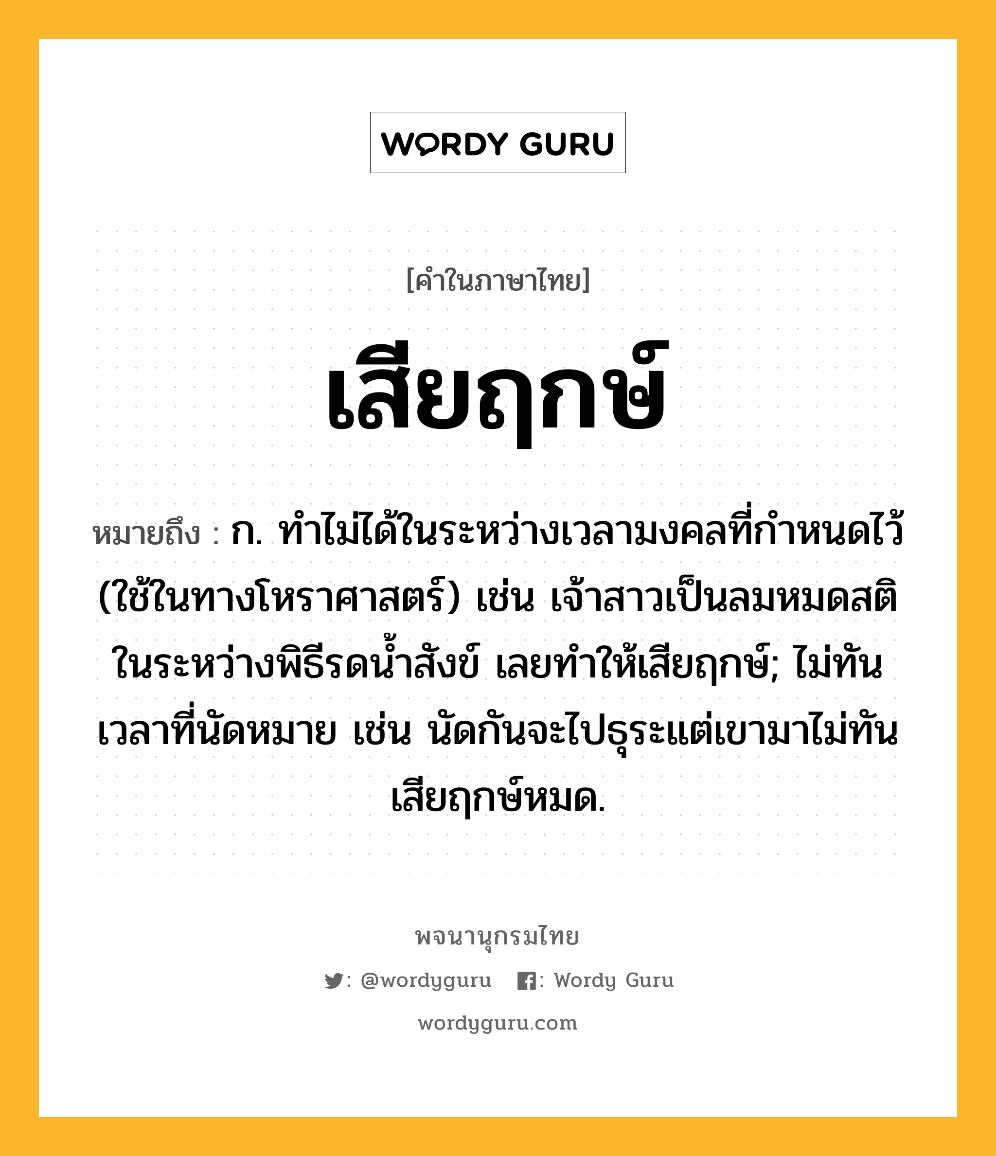 เสียฤกษ์ ความหมาย หมายถึงอะไร?, คำในภาษาไทย เสียฤกษ์ หมายถึง ก. ทำไม่ได้ในระหว่างเวลามงคลที่กำหนดไว้ (ใช้ในทางโหราศาสตร์) เช่น เจ้าสาวเป็นลมหมดสติในระหว่างพิธีรดน้ำสังข์ เลยทำให้เสียฤกษ์; ไม่ทันเวลาที่นัดหมาย เช่น นัดกันจะไปธุระแต่เขามาไม่ทัน เสียฤกษ์หมด.