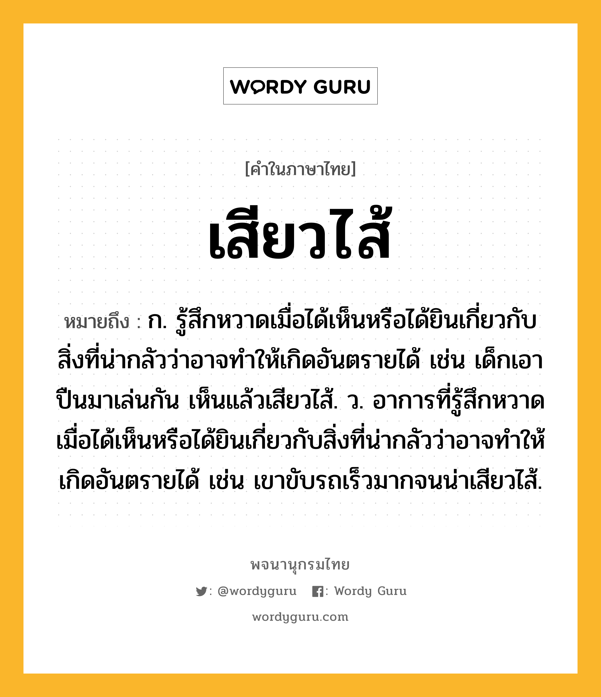 เสียวไส้ ความหมาย หมายถึงอะไร?, คำในภาษาไทย เสียวไส้ หมายถึง ก. รู้สึกหวาดเมื่อได้เห็นหรือได้ยินเกี่ยวกับสิ่งที่น่ากลัวว่าอาจทำให้เกิดอันตรายได้ เช่น เด็กเอาปืนมาเล่นกัน เห็นแล้วเสียวไส้. ว. อาการที่รู้สึกหวาดเมื่อได้เห็นหรือได้ยินเกี่ยวกับสิ่งที่น่ากลัวว่าอาจทำให้เกิดอันตรายได้ เช่น เขาขับรถเร็วมากจนน่าเสียวไส้.