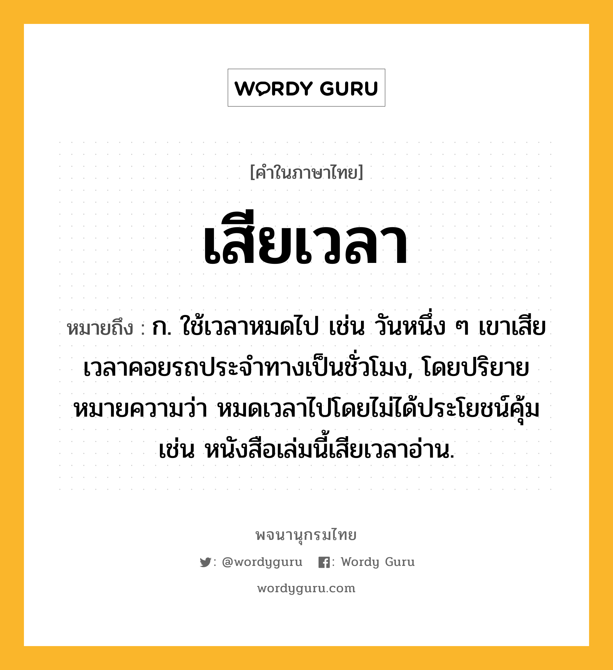 เสียเวลา ความหมาย หมายถึงอะไร?, คำในภาษาไทย เสียเวลา หมายถึง ก. ใช้เวลาหมดไป เช่น วันหนึ่ง ๆ เขาเสียเวลาคอยรถประจำทางเป็นชั่วโมง, โดยปริยายหมายความว่า หมดเวลาไปโดยไม่ได้ประโยชน์คุ้ม เช่น หนังสือเล่มนี้เสียเวลาอ่าน.