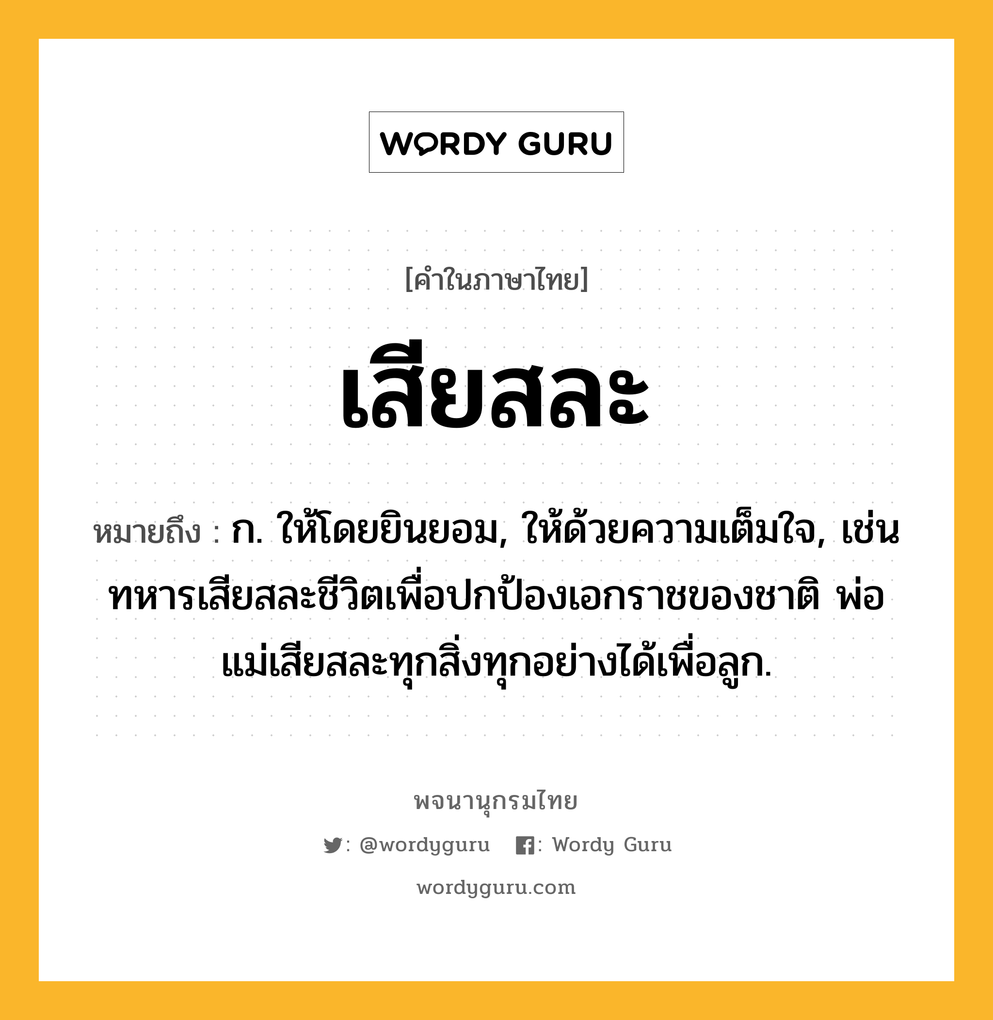 เสียสละ ความหมาย หมายถึงอะไร?, คำในภาษาไทย เสียสละ หมายถึง ก. ให้โดยยินยอม, ให้ด้วยความเต็มใจ, เช่น ทหารเสียสละชีวิตเพื่อปกป้องเอกราชของชาติ พ่อแม่เสียสละทุกสิ่งทุกอย่างได้เพื่อลูก.