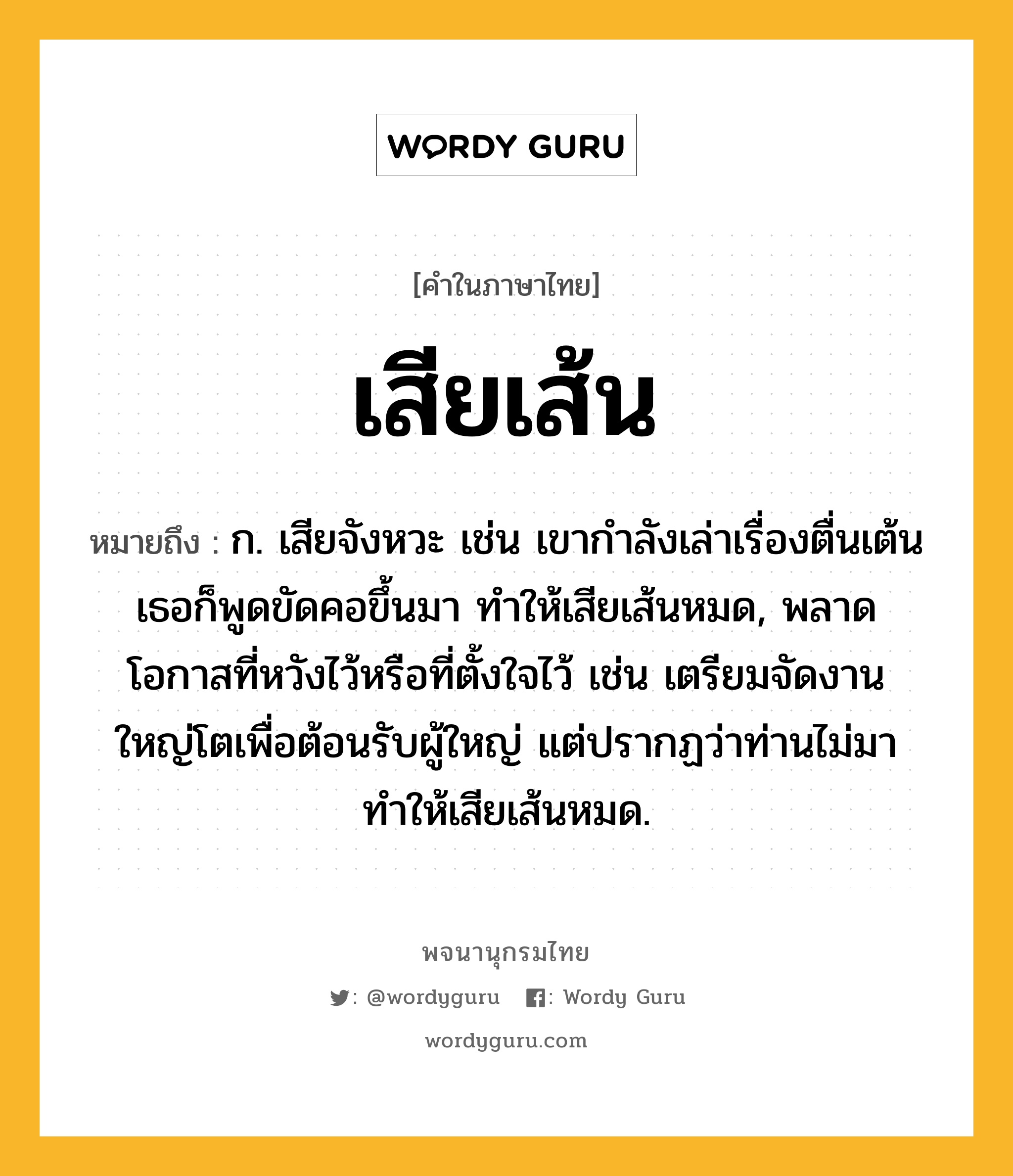 เสียเส้น ความหมาย หมายถึงอะไร?, คำในภาษาไทย เสียเส้น หมายถึง ก. เสียจังหวะ เช่น เขากำลังเล่าเรื่องตื่นเต้น เธอก็พูดขัดคอขึ้นมา ทำให้เสียเส้นหมด, พลาดโอกาสที่หวังไว้หรือที่ตั้งใจไว้ เช่น เตรียมจัดงานใหญ่โตเพื่อต้อนรับผู้ใหญ่ แต่ปรากฏว่าท่านไม่มา ทำให้เสียเส้นหมด.