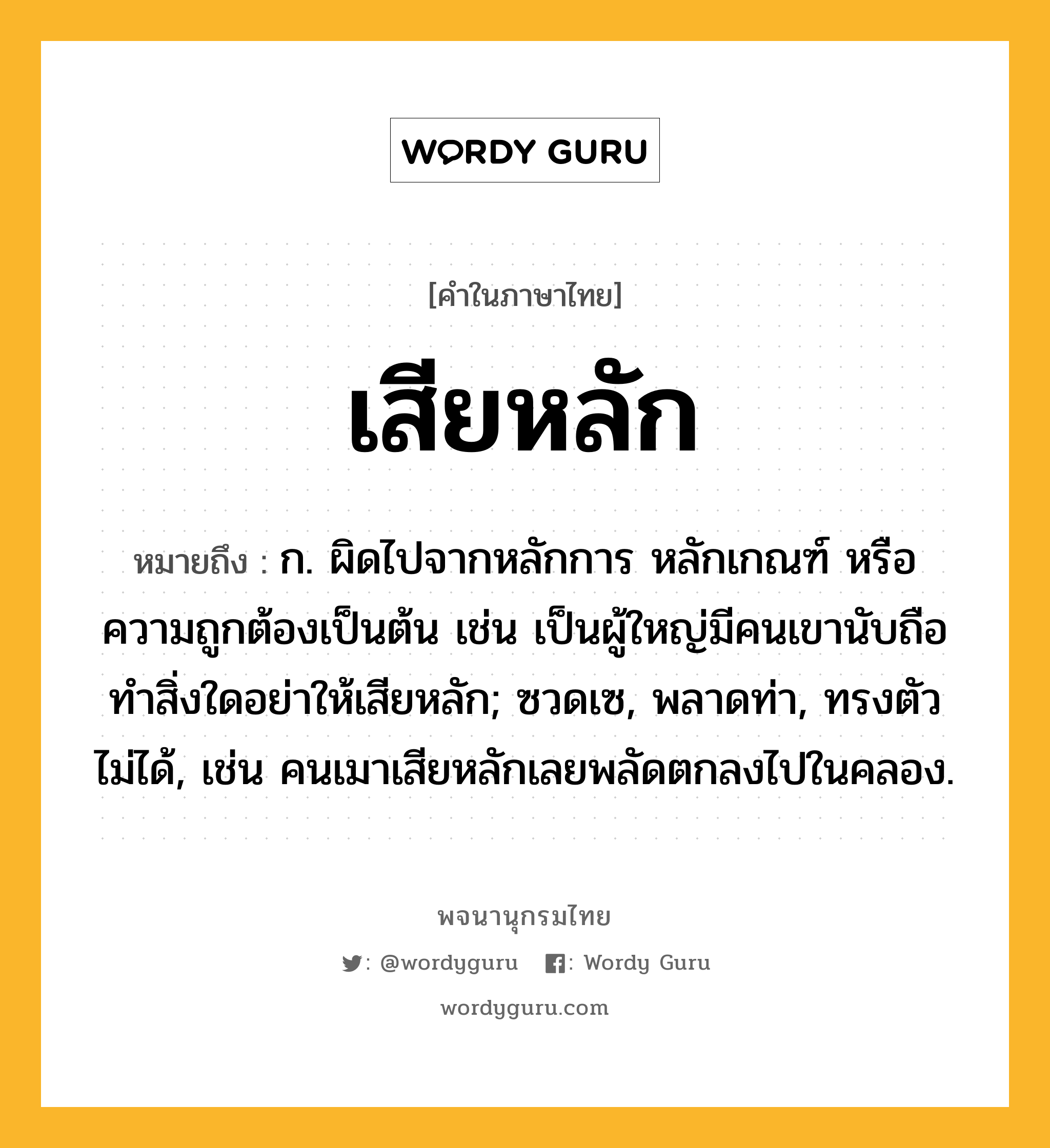 เสียหลัก ความหมาย หมายถึงอะไร?, คำในภาษาไทย เสียหลัก หมายถึง ก. ผิดไปจากหลักการ หลักเกณฑ์ หรือความถูกต้องเป็นต้น เช่น เป็นผู้ใหญ่มีคนเขานับถือ ทำสิ่งใดอย่าให้เสียหลัก; ซวดเซ, พลาดท่า, ทรงตัวไม่ได้, เช่น คนเมาเสียหลักเลยพลัดตกลงไปในคลอง.