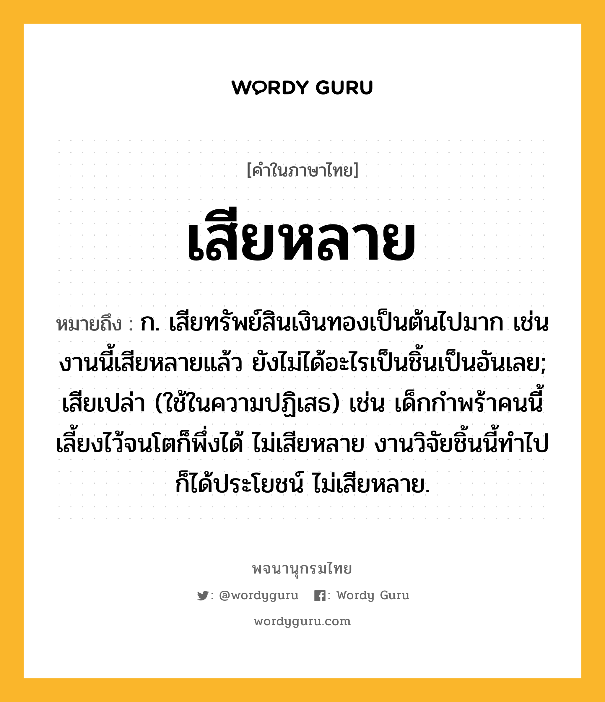 เสียหลาย ความหมาย หมายถึงอะไร?, คำในภาษาไทย เสียหลาย หมายถึง ก. เสียทรัพย์สินเงินทองเป็นต้นไปมาก เช่น งานนี้เสียหลายแล้ว ยังไม่ได้อะไรเป็นชิ้นเป็นอันเลย; เสียเปล่า (ใช้ในความปฏิเสธ) เช่น เด็กกำพร้าคนนี้ เลี้ยงไว้จนโตก็พึ่งได้ ไม่เสียหลาย งานวิจัยชิ้นนี้ทำไปก็ได้ประโยชน์ ไม่เสียหลาย.