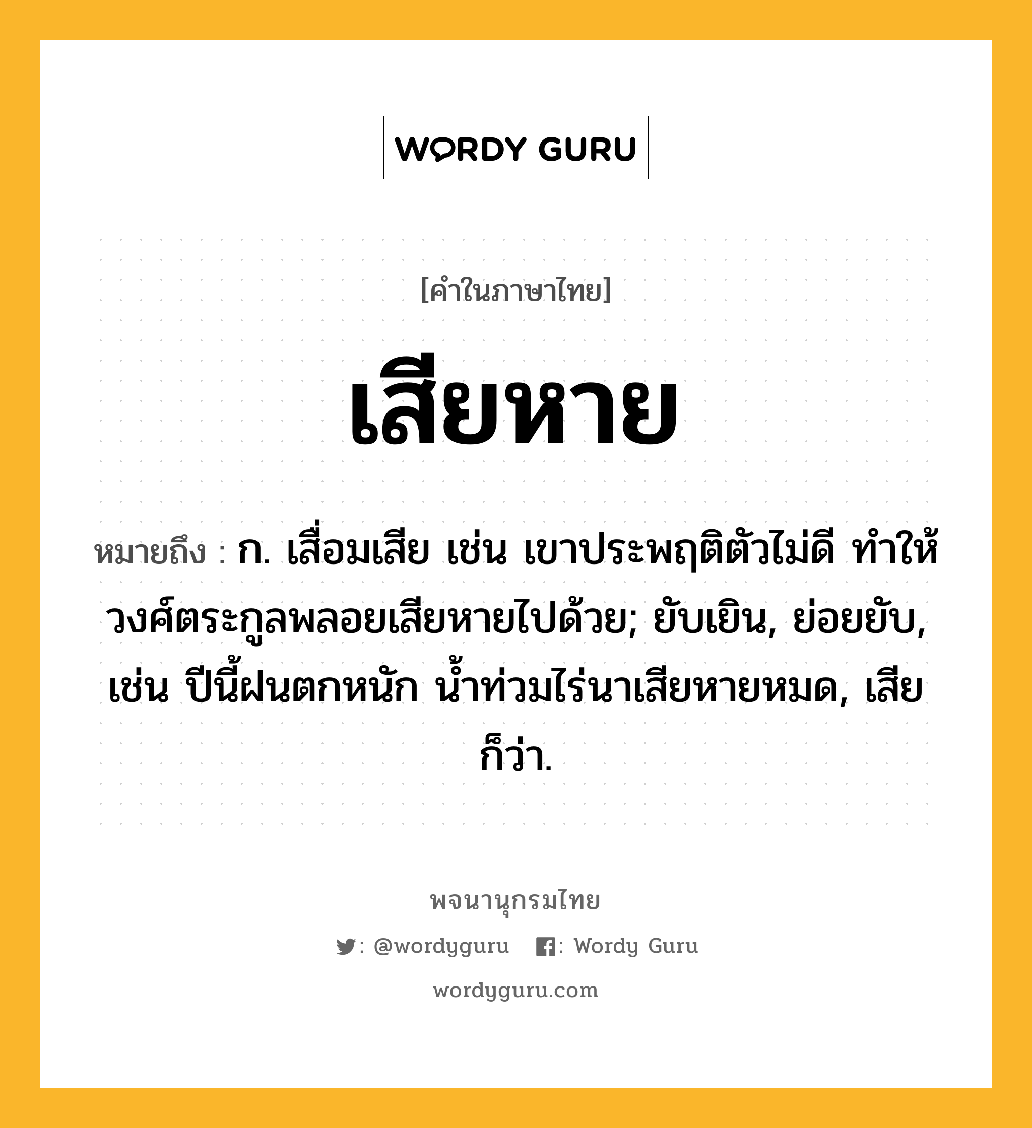 เสียหาย ความหมาย หมายถึงอะไร?, คำในภาษาไทย เสียหาย หมายถึง ก. เสื่อมเสีย เช่น เขาประพฤติตัวไม่ดี ทำให้วงศ์ตระกูลพลอยเสียหายไปด้วย; ยับเยิน, ย่อยยับ, เช่น ปีนี้ฝนตกหนัก น้ำท่วมไร่นาเสียหายหมด, เสีย ก็ว่า.