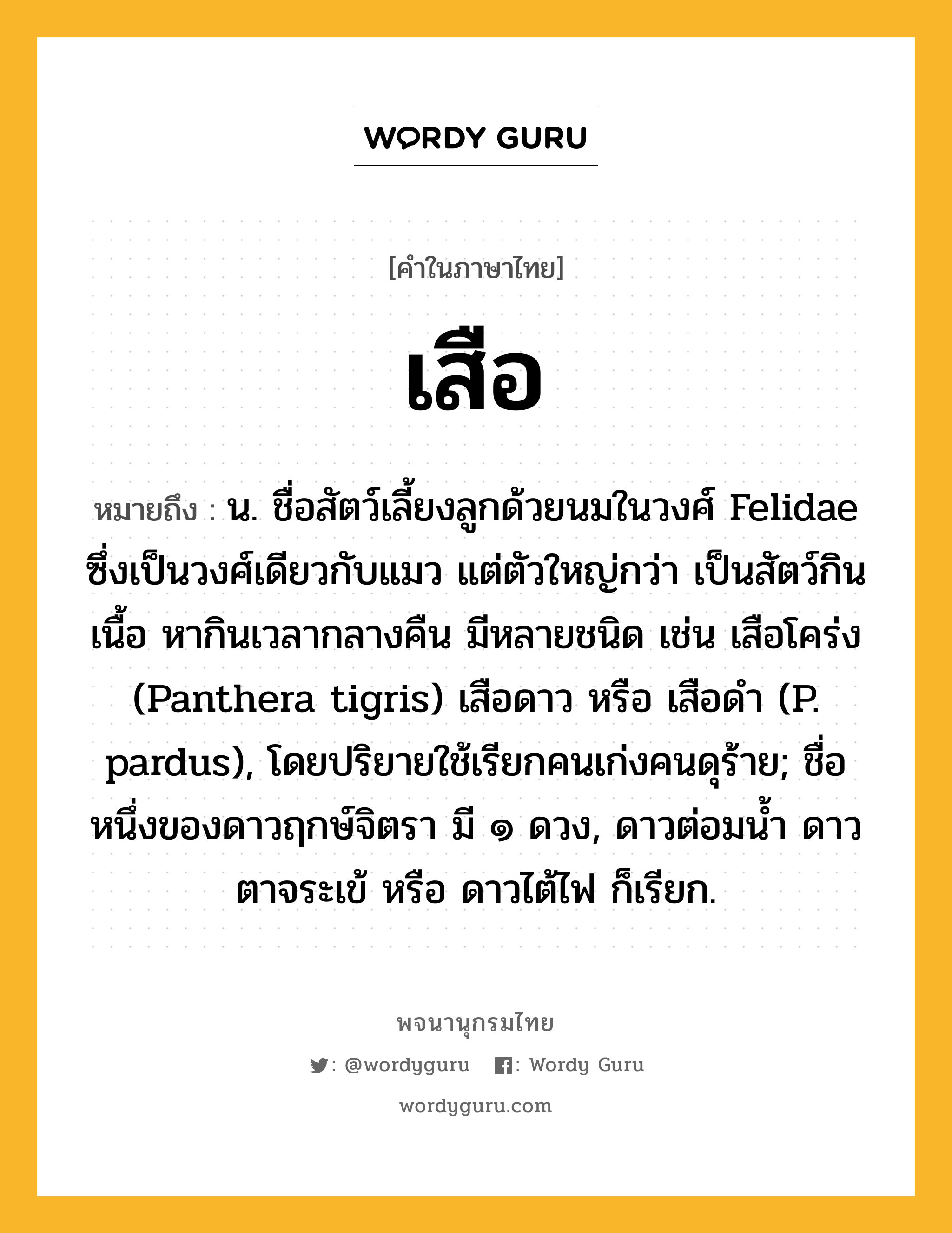 เสือ ความหมาย หมายถึงอะไร?, คำในภาษาไทย เสือ หมายถึง น. ชื่อสัตว์เลี้ยงลูกด้วยนมในวงศ์ Felidae ซึ่งเป็นวงศ์เดียวกับแมว แต่ตัวใหญ่กว่า เป็นสัตว์กินเนื้อ หากินเวลากลางคืน มีหลายชนิด เช่น เสือโคร่ง (Panthera tigris) เสือดาว หรือ เสือดํา (P. pardus), โดยปริยายใช้เรียกคนเก่งคนดุร้าย; ชื่อหนึ่งของดาวฤกษ์จิตรา มี ๑ ดวง, ดาวต่อมนํ้า ดาวตาจระเข้ หรือ ดาวไต้ไฟ ก็เรียก.