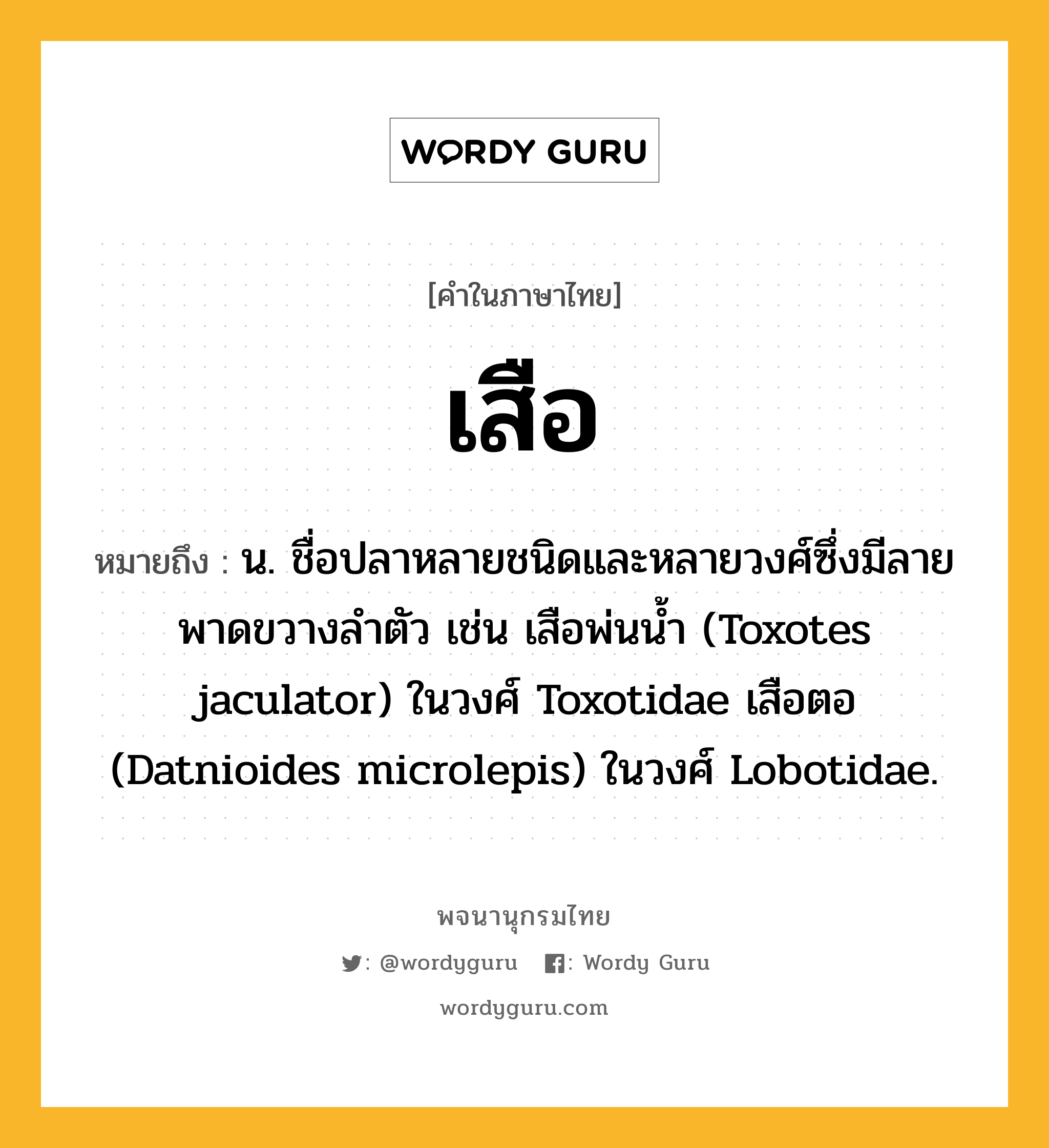 เสือ ความหมาย หมายถึงอะไร?, คำในภาษาไทย เสือ หมายถึง น. ชื่อปลาหลายชนิดและหลายวงศ์ซึ่งมีลายพาดขวางลําตัว เช่น เสือพ่นนํ้า (Toxotes jaculator) ในวงศ์ Toxotidae เสือตอ (Datnioides microlepis) ในวงศ์ Lobotidae.