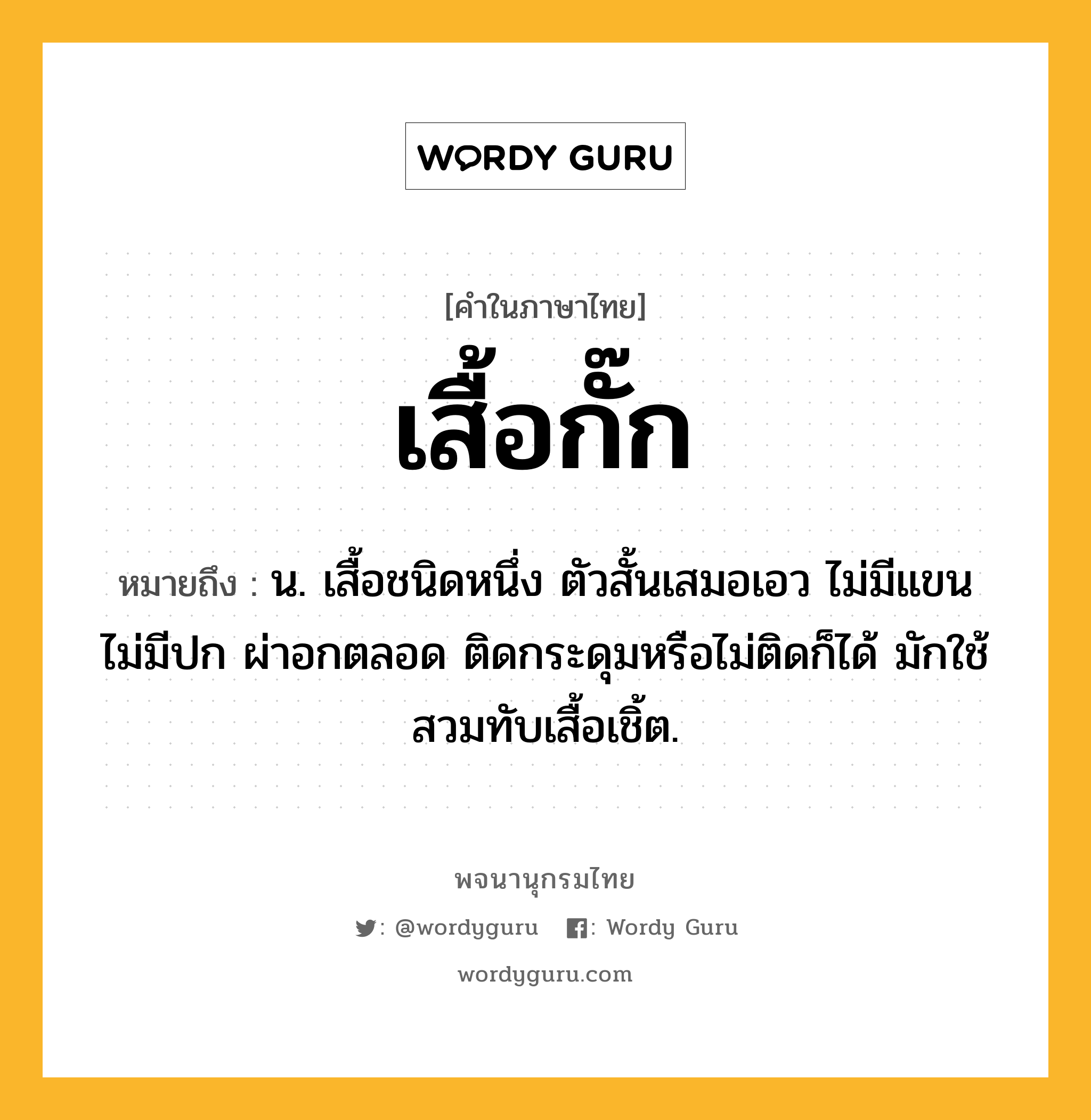 เสื้อกั๊ก ความหมาย หมายถึงอะไร?, คำในภาษาไทย เสื้อกั๊ก หมายถึง น. เสื้อชนิดหนึ่ง ตัวสั้นเสมอเอว ไม่มีแขน ไม่มีปก ผ่าอกตลอด ติดกระดุมหรือไม่ติดก็ได้ มักใช้สวมทับเสื้อเชิ้ต.