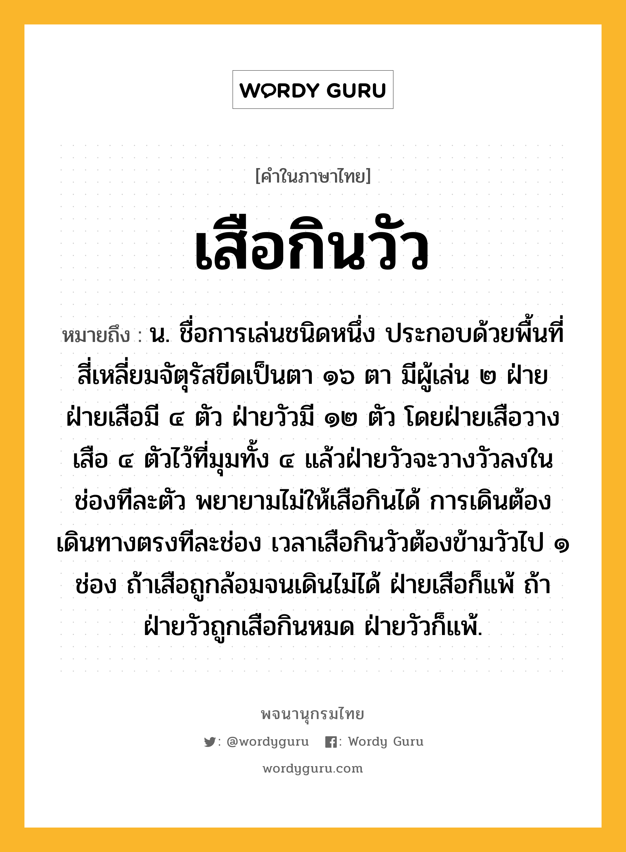 เสือกินวัว ความหมาย หมายถึงอะไร?, คำในภาษาไทย เสือกินวัว หมายถึง น. ชื่อการเล่นชนิดหนึ่ง ประกอบด้วยพื้นที่สี่เหลี่ยมจัตุรัสขีดเป็นตา ๑๖ ตา มีผู้เล่น ๒ ฝ่าย ฝ่ายเสือมี ๔ ตัว ฝ่ายวัวมี ๑๒ ตัว โดยฝ่ายเสือวางเสือ ๔ ตัวไว้ที่มุมทั้ง ๔ แล้วฝ่ายวัวจะวางวัวลงในช่องทีละตัว พยายามไม่ให้เสือกินได้ การเดินต้องเดินทางตรงทีละช่อง เวลาเสือกินวัวต้องข้ามวัวไป ๑ ช่อง ถ้าเสือถูกล้อมจนเดินไม่ได้ ฝ่ายเสือก็แพ้ ถ้าฝ่ายวัวถูกเสือกินหมด ฝ่ายวัวก็แพ้.