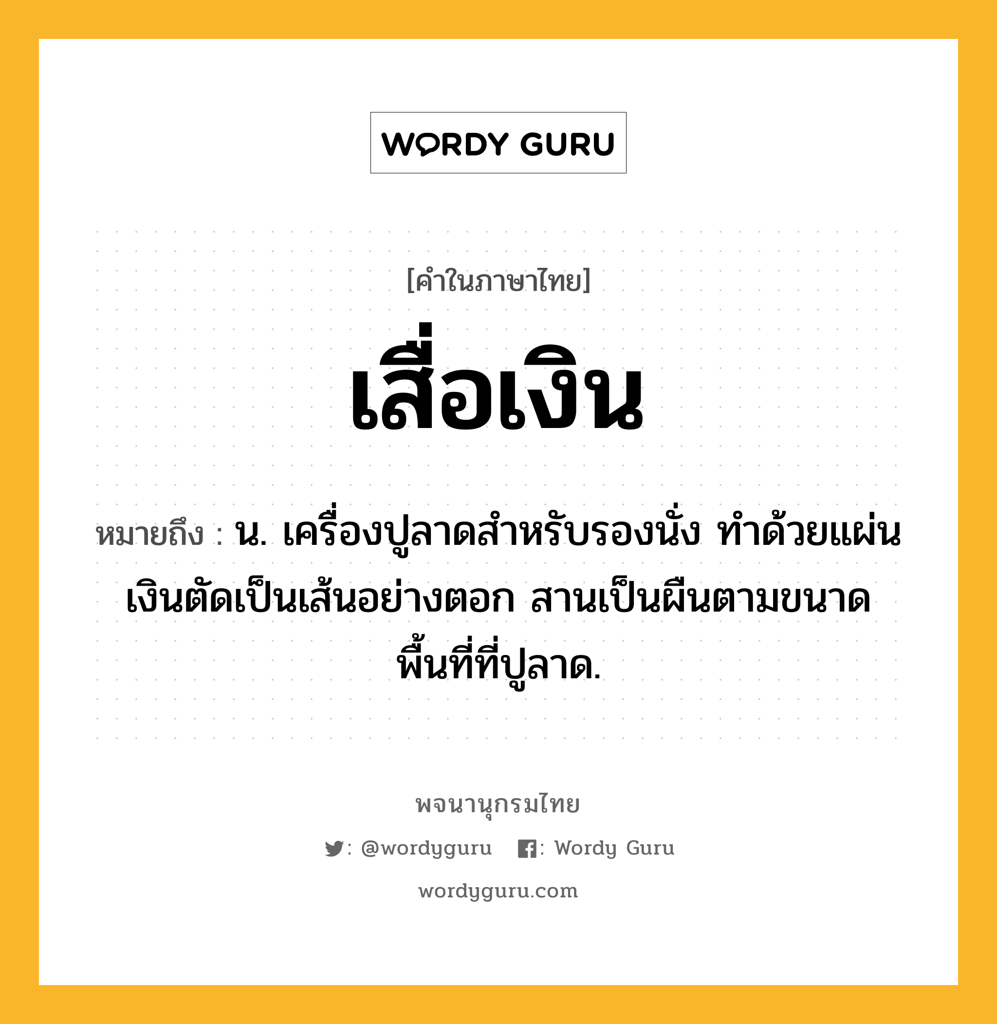 เสื่อเงิน ความหมาย หมายถึงอะไร?, คำในภาษาไทย เสื่อเงิน หมายถึง น. เครื่องปูลาดสำหรับรองนั่ง ทำด้วยแผ่นเงินตัดเป็นเส้นอย่างตอก สานเป็นผืนตามขนาดพื้นที่ที่ปูลาด.