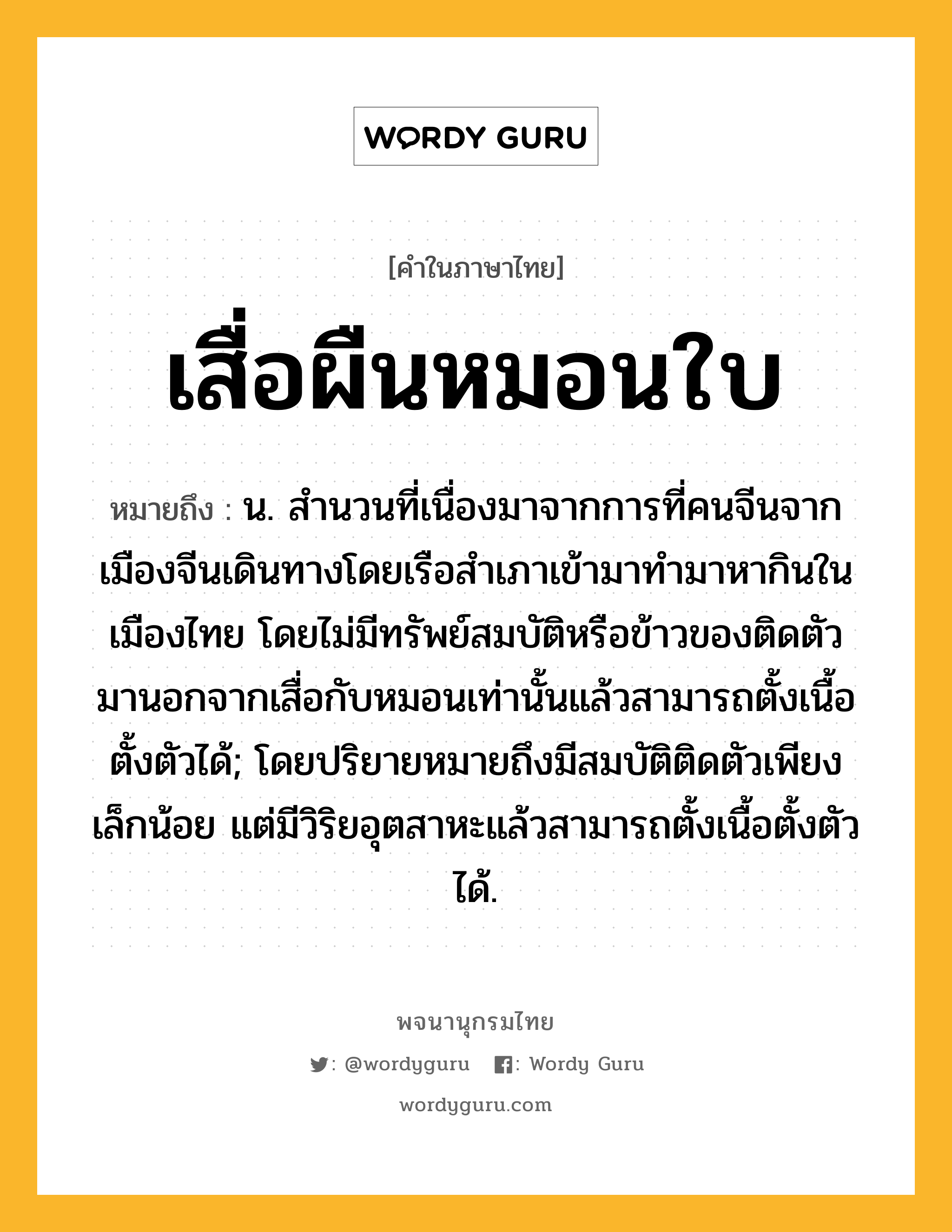 เสื่อผืนหมอนใบ ความหมาย หมายถึงอะไร?, คำในภาษาไทย เสื่อผืนหมอนใบ หมายถึง น. สำนวนที่เนื่องมาจากการที่คนจีนจากเมืองจีนเดินทางโดยเรือสำเภาเข้ามาทำมาหากินในเมืองไทย โดยไม่มีทรัพย์สมบัติหรือข้าวของติดตัวมานอกจากเสื่อกับหมอนเท่านั้นแล้วสามารถตั้งเนื้อตั้งตัวได้; โดยปริยายหมายถึงมีสมบัติติดตัวเพียงเล็กน้อย แต่มีวิริยอุตสาหะแล้วสามารถตั้งเนื้อตั้งตัวได้.