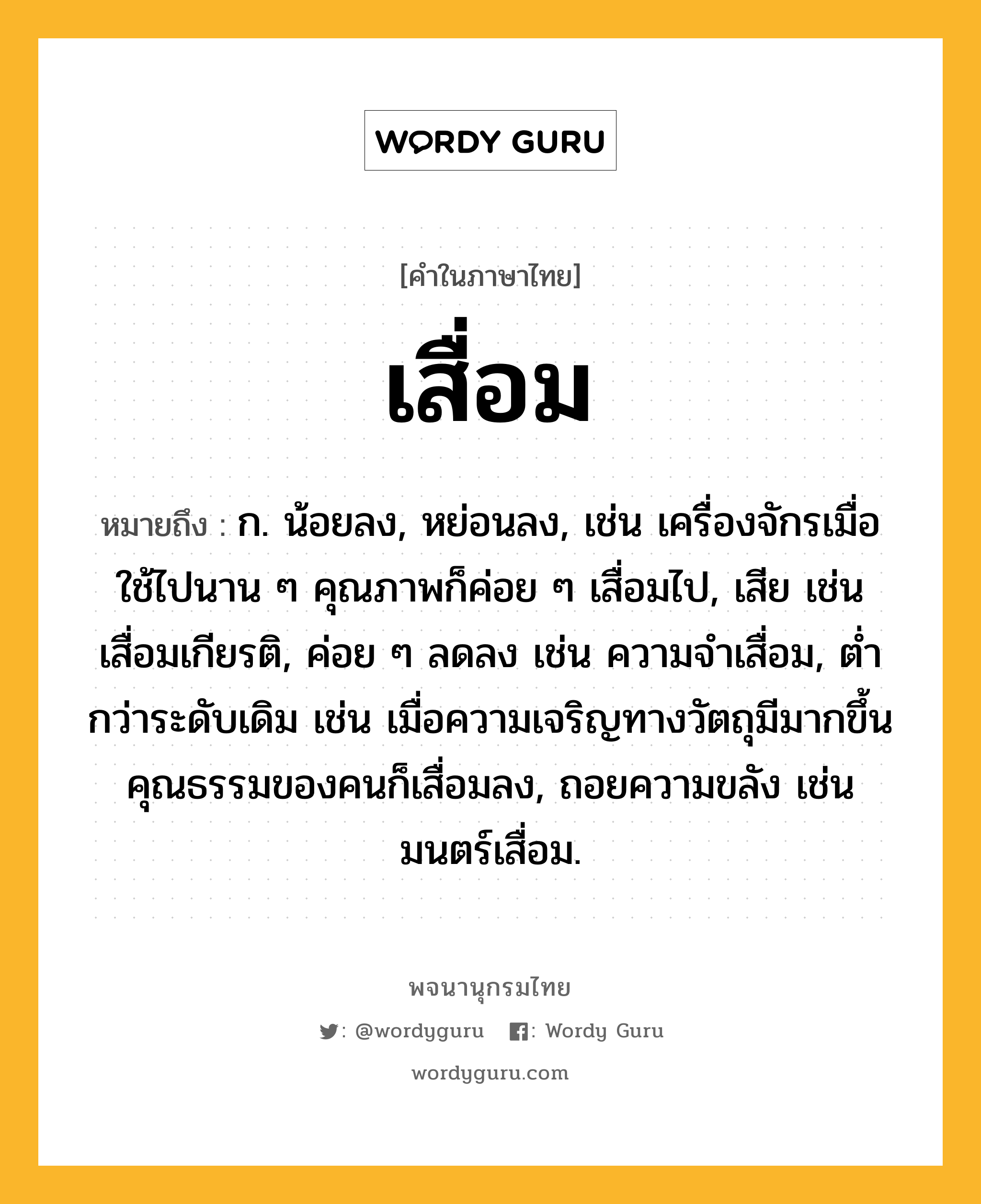 เสื่อม ความหมาย หมายถึงอะไร?, คำในภาษาไทย เสื่อม หมายถึง ก. น้อยลง, หย่อนลง, เช่น เครื่องจักรเมื่อใช้ไปนาน ๆ คุณภาพก็ค่อย ๆ เสื่อมไป, เสีย เช่น เสื่อมเกียรติ, ค่อย ๆ ลดลง เช่น ความจำเสื่อม, ต่ำกว่าระดับเดิม เช่น เมื่อความเจริญทางวัตถุมีมากขึ้น คุณธรรมของคนก็เสื่อมลง, ถอยความขลัง เช่น มนตร์เสื่อม.