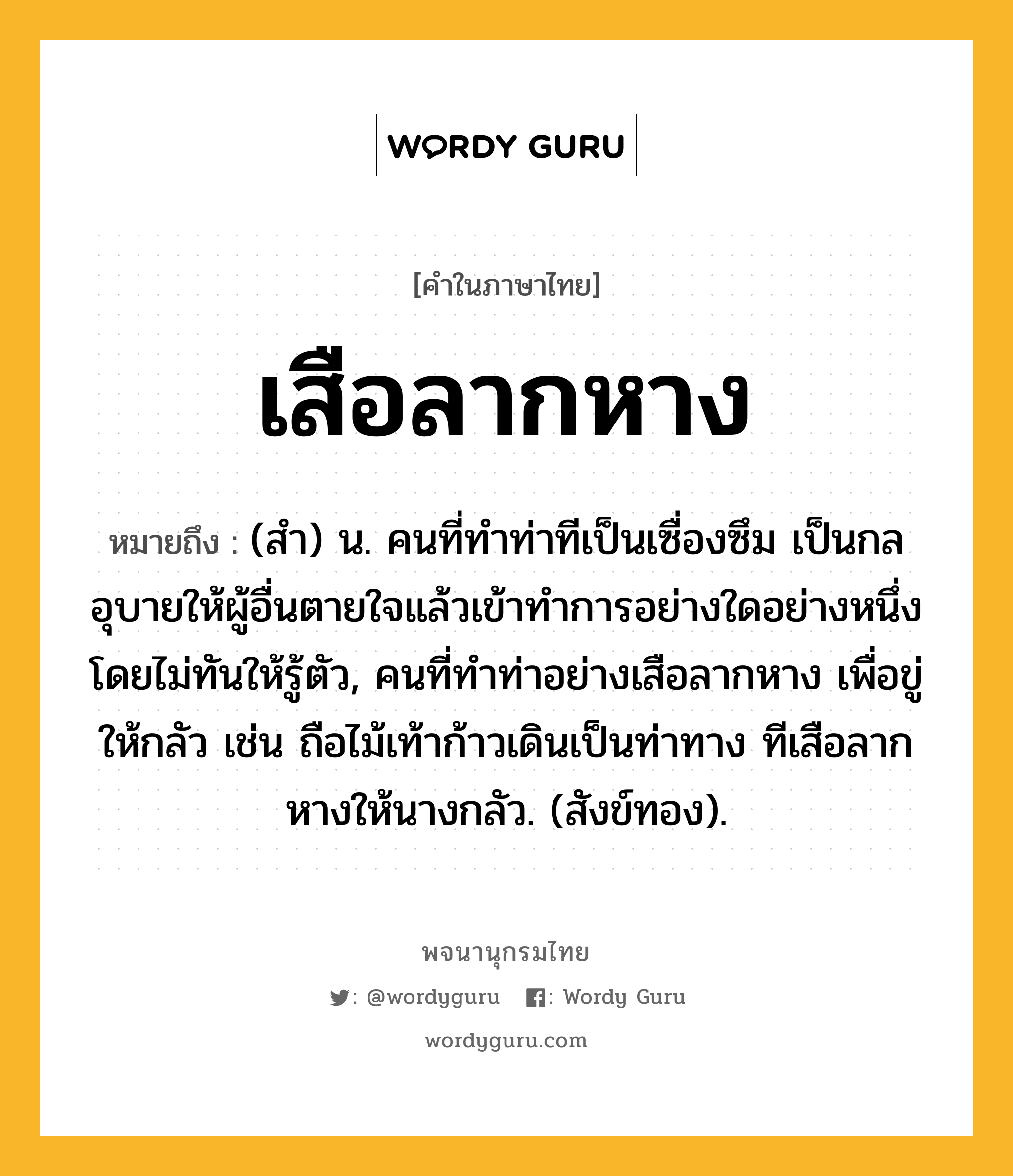 เสือลากหาง ความหมาย หมายถึงอะไร?, คำในภาษาไทย เสือลากหาง หมายถึง (สํา) น. คนที่ทําท่าทีเป็นเซื่องซึม เป็นกลอุบายให้ผู้อื่นตายใจแล้วเข้าทําการอย่างใดอย่างหนึ่งโดยไม่ทันให้รู้ตัว, คนที่ทําท่าอย่างเสือลากหาง เพื่อขู่ให้กลัว เช่น ถือไม้เท้าก้าวเดินเป็นท่าทาง ทีเสือลากหางให้นางกลัว. (สังข์ทอง).