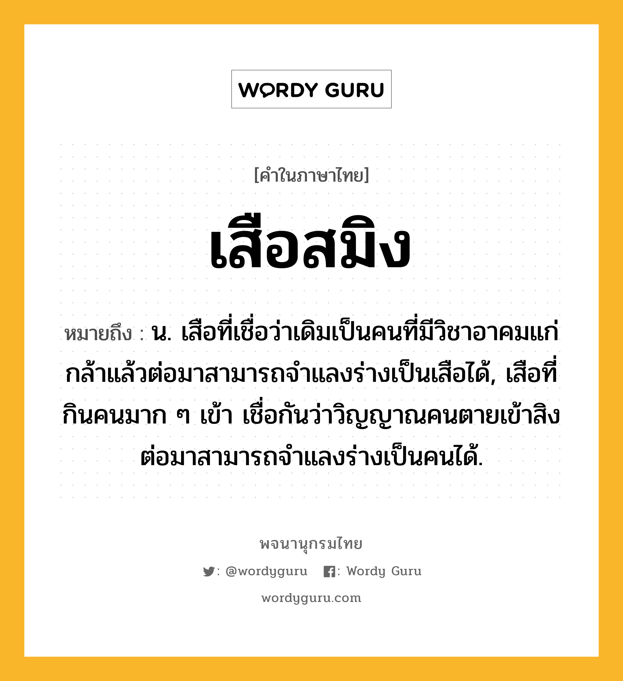 เสือสมิง ความหมาย หมายถึงอะไร?, คำในภาษาไทย เสือสมิง หมายถึง น. เสือที่เชื่อว่าเดิมเป็นคนที่มีวิชาอาคมแก่กล้าแล้วต่อมาสามารถจำแลงร่างเป็นเสือได้, เสือที่กินคนมาก ๆ เข้า เชื่อกันว่าวิญญาณคนตายเข้าสิง ต่อมาสามารถจำแลงร่างเป็นคนได้.